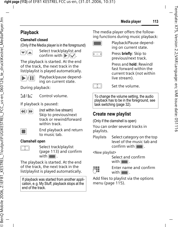 113Media playerright page (113) of EF81 KESTREL FCC us-en, (31.01.2006, 10:31)&copy; BenQ Mobile 2006, Z:\EF81_KESTREL_1\output\FUG\KESTREL_FCC_us-en_060126_te_druck\Kestrel_MediaPlayer.fmTemplate: X75, Version 2.2;VAR Language: en; VAR issue date: 051116PlaybackClamshell closed(Only if the Media player is in the foreground)&para;/&middot;Select track/playlist and confirm with &circ;/&sbquo;. The playback is started. At the end of the track, the next track in the list/playlist is played automatically. &circ;/&permil;Playback/pause depend-ing on current state.During playback: +/ -Control volume. If playback is paused: &pound;/ &curren;(not within live stream) Skip to previous/next track or rewind/forward within track.&lsaquo;End playback and return to music tab.Clamshell openISelect track/playlist (page 113) and confirm with C. The playback is started. At the end of the track, the next track in the list/playlist is played automatically. The media player offers the follow-ing functions during music playback:CPlayback/Pause depend-ing on current state.FPress briefly: Skip to previous/next track.Press and hold: Rewind/ fast forward within the current track (not within live stream).ISet the volume.Create new playlist(Only if the clamshell is open) You can order several tracks in playlists. Playlists Select category on the top level of the music tab and confirm with C. <New playlist>Select and confirm with C.JEnter name and confirm with C.Add files to playlist via the options menu (page 115).If playback was started from another appli-cation, e.g. My Stuff, playback stops at the end of the track.To change the volume setting, the audio playback has to be in the foreground, see task switching (page 32).