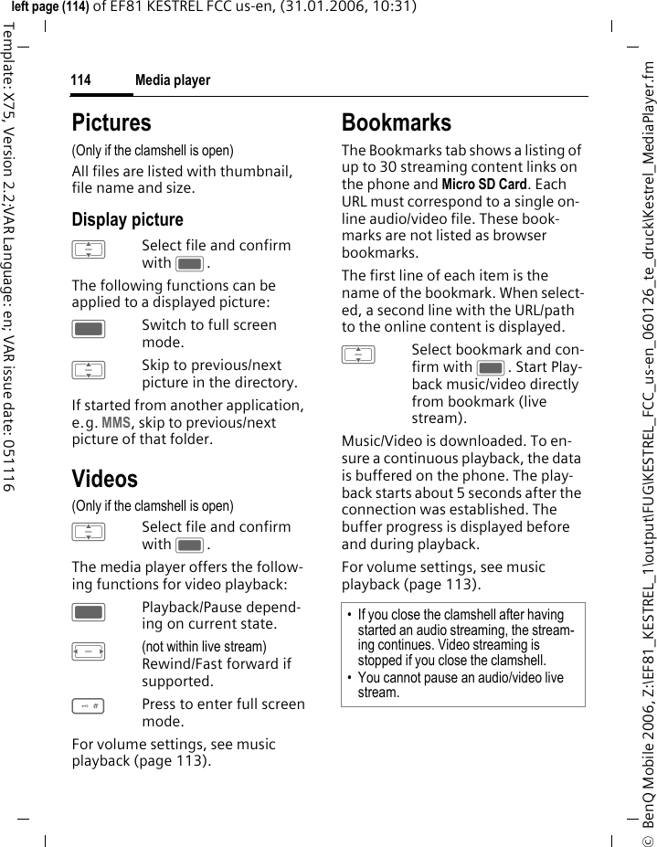 Media player114&copy;  BenQ Mobile 2006, Z:\EF81_KESTREL_1\output\FUG\KESTREL_FCC_us-en_060126_te_druck\Kestrel_MediaPlayer.fmleft page (114) of EF81 KESTREL FCC us-en, (31.01.2006, 10:31)Template: X75, Version 2.2;VAR Language: en; VAR issue date: 051116Pictures(Only if the clamshell is open) All files are listed with thumbnail, file name and size.Display pictureISelect file and confirm with C.The following functions can be applied to a displayed picture:CSwitch to full screen mode. ISkip to previous/next picture in the directory. If started from another application, e.g. MMS, skip to previous/next picture of that folder.Videos(Only if the clamshell is open) ISelect file and confirm with C.The media player offers the follow-ing functions for video playback:CPlayback/Pause depend-ing on current state.F(not within live stream)Rewind/Fast forward if supported. #Press to enter full screen mode.For volume settings, see music playback (page 113).BookmarksThe Bookmarks tab shows a listing of up to 30 streaming content links on the phone and Micro SD Card. Each URL must correspond to a single on-line audio/video file. These book-marks are not listed as browser bookmarks. The first line of each item is the name of the bookmark. When select-ed, a second line with the URL/path to the online content is displayed.ISelect bookmark and con-firm with C. Start Play-back music/video directly from bookmark (live stream). Music/Video is downloaded. To en-sure a continuous playback, the data is buffered on the phone. The play-back starts about 5 seconds after the connection was established. The buffer progress is displayed before and during playback.For volume settings, see music playback (page 113).&bull; If you close the clamshell after having started an audio streaming, the stream-ing continues. Video streaming is stopped if you close the clamshell.&bull; You cannot pause an audio/video live stream.