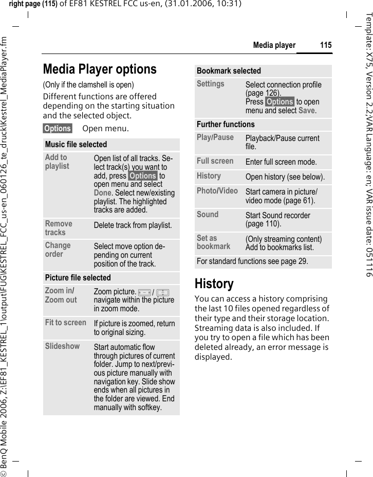 115Media playerright page (115) of EF81 KESTREL FCC us-en, (31.01.2006, 10:31)&copy; BenQ Mobile 2006, Z:\EF81_KESTREL_1\output\FUG\KESTREL_FCC_us-en_060126_te_druck\Kestrel_MediaPlayer.fmTemplate: X75, Version 2.2;VAR Language: en; VAR issue date: 051116Media Player options(Only if the clamshell is open) Different functions are offered depending on the starting situation and the selected object. &sect;Options&sect; Open menu.HistoryYou can access a history comprising the last 10 files opened regardless of their type and their storage location. Streaming data is also included. If you try to open a file which has been deleted already, an error message is displayed.Music file selected Add to playlist Open list of all tracks. Se-lect track(s) you want to add, press &sect;Options&sect; to open menu and select Done. Select new/existing playlist. The highlighted tracks are added.Remove tracks Delete track from playlist.Change order Select move option de-pending on current position of the track.Picture file selectedZoom in/ Zoom out Zoom picture. F/ I navigate within the picture in zoom mode. Fit to screen If picture is zoomed, return to original sizing.Slideshow Start automatic flow through pictures of current folder. Jump to next/previ-ous picture manually with navigation key. Slide show ends when all pictures in the folder are viewed. End manually with softkey.Bookmark selectedSettings  Select connection profile (page 126). Press &sect;Options&sect; to open menu and select Save.Further functionsPlay/Pause Playback/Pause current file.Full screen Enter full screen mode.History Open history (see below).Photo/Video Start camera in picture/ video mode (page 61). Sound Start Sound recorder (page 110).Set as bookmark (Only streaming content) Add to bookmarks list.For standard functions see page 29.