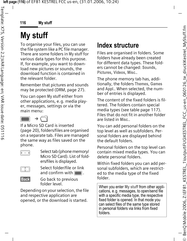 My stuff116&copy;  BenQ Mobile 2006, Z:\EF81_KESTREL_1\output\FUG\KESTREL_FCC_us-en_060126_te_druck\Kestrel_MyStuff.fmleft page (116) of EF81 KESTREL FCC us-en, (31.01.2006, 10:24)Template: X75, Version 2.2;VAR Language: en; VAR issue date: 051116My stuff To organise your files, you can use the file system like a PC file manager. There are some folders in My stuff for various data types for this purpose. If, for example, you want to down-load new pictures or sounds, the download function is contained in the relevant folder.Remember that pictures and sounds may be protected (DRM, page 27).You can open My stuff either from other applications, e.g. media play-er, messages, settings or via the main menu:C &cent;N If a Micro SD Card is inserted (page 20), folders/files are organised on a separate tab. Files are managed the same way as files saved on the phone.FSelect tab (phone memory/ Micro SD Card). List of fold-ers/files is displayed. ISelect folder/file or link and confirm with C.&sect;Back&sect; Go back to previous folder level.Depending on your selection, the file and respective application are opened, or the download is started. Index structureFiles are organised in folders. Some folders have already been created for different data types. These fold-ers cannot be changed: Sounds, Pictures, Videos, Misc.. The phone memory tab has, addi-tionally, the folders Themes, Games and Appl.. When selected, the num-ber of entries is displayed. The content of the fixed folders is fil-tered. The folders contain special media types (see table page 117). Files that do not fit in another folder are listed in Misc..You can add personal folders on the top level as well as subfolders. Per-sonal folders are displayed behind the default folders. Personal folders on the top level can contain mixed media types. You can delete personal folders.Within fixed folders you can add per-sonal subfolders, which are restrict-ed to the media type of the fixed folder.When you enter My stuff from other appli-cations, e.g. messages, to open/send file with a specific media type, the respective fixed folder is opened. In that mode you can select files of the same type stored in personal folders via links from fixed folders.