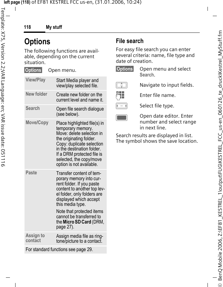 My stuff118&copy;  BenQ Mobile 2006, Z:\EF81_KESTREL_1\output\FUG\KESTREL_FCC_us-en_060126_te_druck\Kestrel_MyStuff.fmleft page (118) of EF81 KESTREL FCC us-en, (31.01.2006, 10:24)Template: X75, Version 2.2;VAR Language: en; VAR issue date: 051116OptionsThe following functions are avail-able, depending on the current situation.&sect;Options&sect; Open menu.File searchFor easy file search you can enter several criteria: name, file type and date of creation.&sect;Options&sect; Open menu and select Search.INavigate to input fields.JEnter file name.FSelect file type.COpen date editor. Enter number and select range in next line.Search results are displayed in list. The symbol shows the save location.View/Play Start Media player and view/play selected file.New folder Create new folder on the current level and name it.Search Open file search dialogue (see below).Move/Copy Place highlighted file(s) in temporary memory. Move: delete selection in the originating folder. Copy: duplicate selection in the destination folder. If a DRM protected file is selected, the copy/move option is not available.Paste  Transfer content of tem-porary memory into cur-rent folder. If you paste content to another top lev-el folder, only folders are displayed which accept this media type.Note that protected items cannot be transferred to the Micro SD Card (DRM, page 27).Assign to contact Assign media file as ring-tone/picture to a contact. For standard functions see page 29.
