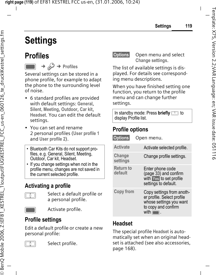 119Settingsright page (119) of EF81 KESTREL FCC us-en, (31.01.2006, 10:24)&copy; BenQ Mobile 2006, Z:\EF81_KESTREL_1\output\FUG\KESTREL_FCC_us-en_060126_te_druck\Kestrel_settings.fmTemplate: X75, Version 2.2;VAR Language: en; VAR issue date: 051116SettingsProfilesC &cent;T &cent;ProfilesSeveral settings can be stored in a phone profile, for example to adapt the phone to the surrounding level of noise. &bull; 6 standard profiles are provided with default settings: General, Silent, Meeting, Outdoor, Car kit, Headset. You can edit the default settings.&bull; You can set and rename 2 personal profiles (User profile 1 and User profile 2).Activating a profileISelect a default profile or a personal profile.CActivate profile.Profile settingsEdit a default profile or create a new personal profile:ISelect profile.&sect;Options&sect; Open menu and select Change settings.The list of available settings is dis-played. For details see correspond-ing menu descriptions.When you have finished setting one function, you return to the profile menu and can change further settings.Profile options&sect;Options&sect; Open menu.HeadsetThe special profile Headset is auto-matically set when an original head-set is attached (see also accessories, page 168).&bull; Bluetooth Car Kits do not support pro-files, e.g. General, Silent, Meeting, Outdoor, Car kit, Headset. &bull; If you change settings when not in the profile menu, changes are not saved in the current selected profile.In standby mode: Press briefly G to display Profile list.Activate Activate selected profile.Change settings Change profile settings.Return to default Enter phone code (page 33) and confirm with &sect;Yes&sect; to set profile settings to default.Copy from Copy settings from anoth-er profile. Select profile whose settings you want to copy and confirm with C.