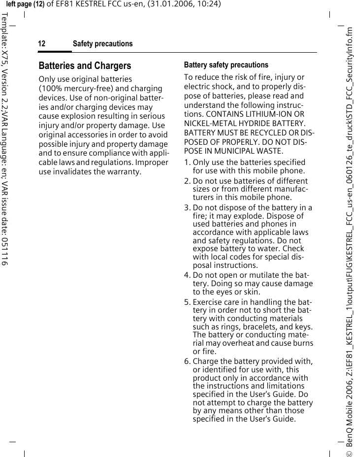 Safety precautions12&copy;  BenQ Mobile 2006, Z:\EF81_KESTREL_1\output\FUG\KESTREL_FCC_us-en_060126_te_druck\STD_FCC_SecurityInfo.fmleft page (12) of EF81 KESTREL FCC us-en, (31.01.2006, 10:24)Template: X75, Version 2.2;VAR Language: en; VAR issue date: 051116Batteries and ChargersOnly use original batteries (100% mercury-free) and charging devices. Use of non-original batter-ies and/or charging devices may cause explosion resulting in serious injury and/or property damage. Use original accessories in order to avoid possible injury and property damage and to ensure compliance with appli-cable laws and regulations. Improper use invalidates the warranty.Battery safety precautionsTo reduce the risk of fire, injury or electric shock, and to properly dis-pose of batteries, please read and understand the following instruc-tions. CONTAINS LITHIUM-ION OR NICKEL-METAL HYDRIDE BATTERY. BATTERY MUST BE RECYCLED OR DIS-POSED OF PROPERLY. DO NOT DIS-POSE IN MUNICIPAL WASTE.1. Only use the batteries specified for use with this mobile phone.2. Do not use batteries of different sizes or from different manufac-turers in this mobile phone.3. Do not dispose of the battery in a fire; it may explode. Dispose of used batteries and phones in accordance with applicable laws and safety regulations. Do not expose battery to water. Check with local codes for special dis-posal instructions. 4. Do not open or mutilate the bat-tery. Doing so may cause damage to the eyes or skin.5. Exercise care in handling the bat-tery in order not to short the bat-tery with conducting materials such as rings, bracelets, and keys. The battery or conducting mate-rial may overheat and cause burns or fire.6. Charge the battery provided with, or identified for use with, this product only in accordance with the instructions and limitations specified in the User's Guide. Do not attempt to charge the battery by any means other than those specified in the User's Guide.
