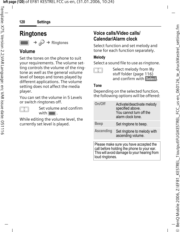 Settings120&copy;  BenQ Mobile 2006, Z:\EF81_KESTREL_1\output\FUG\KESTREL_FCC_us-en_060126_te_druck\Kestrel_settings.fmleft page (120) of EF81 KESTREL FCC us-en, (31.01.2006, 10:24)Template: X75, Version 2.2;VAR Language: en; VAR issue date: 051116RingtonesC &cent;T &cent;RingtonesVolumeSet the tones on the phone to suit your requirements. The volume set-ting controls the volume of the ring-tone as well as the general volume level of beeps and tones played by different applications. The volume setting does not affect the media player.You can set the volume in 5 Levels or switch ringtones off.ISet volume and confirm with C.While editing the volume level, the currently set level is played.Voice calls/Video calls/ Calendar/Alarm clock Select function and set melody and tone for each function separately.MelodySelect a sound file to use as ringtone.ISelect melody from My stuff folder (page 116) and confirm with &sect;Select&sect;.ToneDepending on the selected function, the following options will be offered:On/Off Activate/deactivate melody specified above. You cannot turn off the alarm clock tone. Beep Set ringtone to beep. Ascending Set ringtone to melody with ascending volume.Please make sure you have accepted the call before holding the phone to your ear. This will avoid damage to your hearing from loud ringtones.
