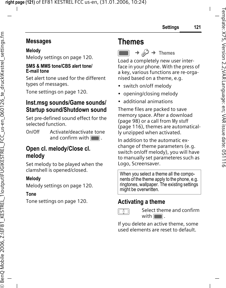 121Settingsright page (121) of EF81 KESTREL FCC us-en, (31.01.2006, 10:24)&copy; BenQ Mobile 2006, Z:\EF81_KESTREL_1\output\FUG\KESTREL_FCC_us-en_060126_te_druck\Kestrel_settings.fmTemplate: X75, Version 2.2;VAR Language: en; VAR issue date: 051116MessagesMelodyMelody settings on page 120.SMS &amp; MMS tone/CBS alert tone/E-mail tone Set alert tone used for the different types of messages.Tone settings on page 120.Inst.msg sounds/Game sounds/ Startup sound/Shutdown sound Set pre-defined sound effect for the selected function.On/Off Activate/deactivate tone and confirm with C.Open cl. melody/Close cl. melody Set melody to be played when the clamshell is opened/closed. MelodyMelody settings on page 120.ToneTone settings on page 120.ThemesC &cent;T &cent; ThemesLoad a completely new user inter-face in your phone. With the press of a key, various functions are re-orga-nised based on a theme, e.g. &bull; switch on/off melody &bull; opening/closing melody&bull; additional animationsTheme files are packed to save memory space. After a download (page 98) or a call from My stuff (page 116), themes are automatical-ly unzipped when activated. In addition to the automatic ex-change of theme parameters (e.g. switch on/off melody), you will have to manually set parameteres such as Logo, Screensaver. Activating a themeISelect theme and confirm with C.If you delete an active theme, some used elements are reset to default. When you select a theme all the compo-nents of the theme apply to the phone, e.g. ringtones, wallpaper. The existing settings might be overwritten.