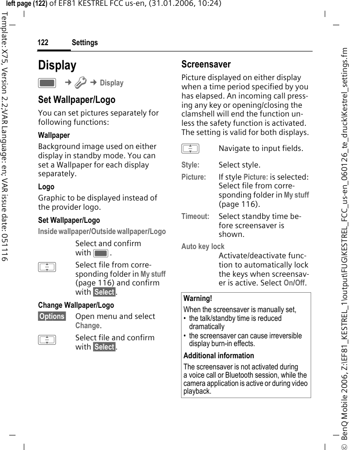 Settings122&copy;  BenQ Mobile 2006, Z:\EF81_KESTREL_1\output\FUG\KESTREL_FCC_us-en_060126_te_druck\Kestrel_settings.fmleft page (122) of EF81 KESTREL FCC us-en, (31.01.2006, 10:24)Template: X75, Version 2.2;VAR Language: en; VAR issue date: 051116DisplayC &cent;T &cent;DisplaySet Wallpaper/LogoYou can set pictures separately for following functions:WallpaperBackground image used on either display in standby mode. You can set a Wallpaper for each display separately. LogoGraphic to be displayed instead of the provider logo.Set Wallpaper/LogoInside wallpaper/Outside wallpaper/Logo Select and confirm with C. ISelect file from corre-sponding folder in My stuff (page 116) and confirm with &sect;Select&sect;.Change Wallpaper/Logo&sect;Options&sect; Open menu and select Change.ISelect file and confirm with &sect;Select&sect;.ScreensaverPicture displayed on either display when a time period specified by you has elapsed. An incoming call press-ing any key or opening/closing the clamshell will end the function un-less the safety function is activated. The setting is valid for both displays.INavigate to input fields.Style: Select style.Picture: If style Picture: is selected: Select file from corre-sponding folder in My stuff (page 116).Timeout: Select standby time be-fore screensaver is shown.Auto key lockActivate/deactivate func-tion to automatically lock the keys when screensav-er is active. Select On/Off. Warning!When the screensaver is manually set,&bull; the talk/standby time is reduced dramatically&bull; the screensaver can cause irreversible display burn-in effects. Additional informationThe screensaver is not activated during a voice call or Bluetooth session, while the camera application is active or during video playback.
