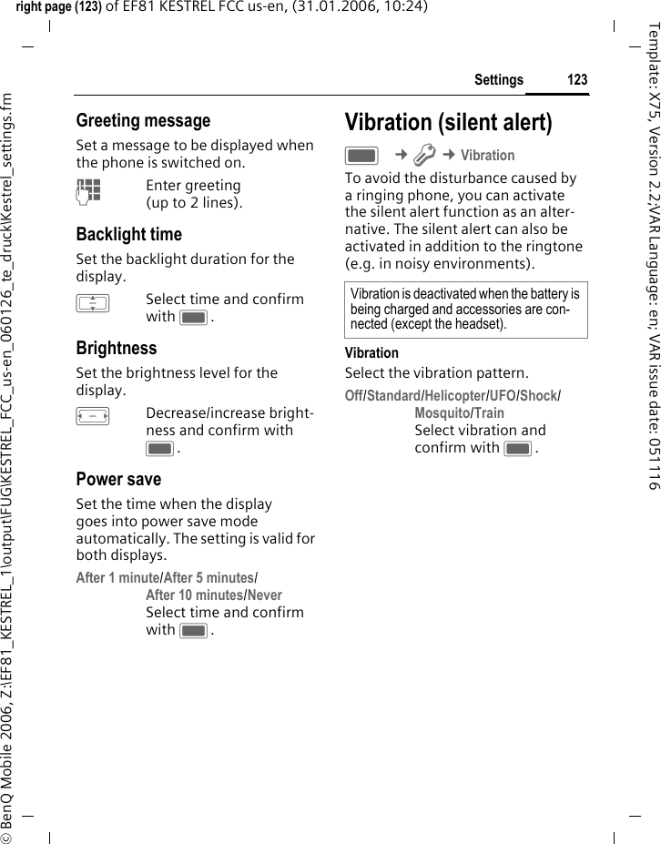 123Settingsright page (123) of EF81 KESTREL FCC us-en, (31.01.2006, 10:24)&copy; BenQ Mobile 2006, Z:\EF81_KESTREL_1\output\FUG\KESTREL_FCC_us-en_060126_te_druck\Kestrel_settings.fmTemplate: X75, Version 2.2;VAR Language: en; VAR issue date: 051116Greeting messageSet a message to be displayed when the phone is switched on.JEnter greeting (up to 2 lines).Backlight timeSet the backlight duration for the display. ISelect time and confirm with C.BrightnessSet the brightness level for the display. FDecrease/increase bright-ness and confirm with C.Power saveSet the time when the display goes into power save mode automatically. The setting is valid for both displays.After 1 minute/After 5 minutes/After 10 minutes/NeverSelect time and confirm with C.Vibration (silent alert)C &cent;T &cent;VibrationTo avoid the disturbance caused by a ringing phone, you can activate the silent alert function as an alter-native. The silent alert can also be activated in addition to the ringtone (e.g. in noisy environments). VibrationSelect the vibration pattern.Off/Standard/Helicopter/UFO/Shock/Mosquito/TrainSelect vibration and confirm with C.Vibration is deactivated when the battery is being charged and accessories are con-nected (except the headset).