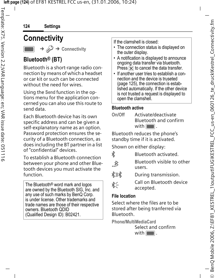 Settings124&copy;  BenQ Mobile 2006, Z:\EF81_KESTREL_1\output\FUG\KESTREL_FCC_us-en_060126_te_druck\Kestrel_Connectivity.fmleft page (124) of EF81 KESTREL FCC us-en, (31.01.2006, 10:24)Template: X75, Version 2.2;VAR Language: en; VAR issue date: 051116Settings ConnectivityC &cent;T &cent;ConnectivityBluetooth&reg; (BT)Bluetooth is a short-range radio con-nection by means of which a headset or car kit or such can be connected without the need for wires. Using the Send function in the op-tions menu for the application con-cerned you can also use this route to send data. Each Bluetooth device has its own specific address and can be given a self-explanatory name as an option. Password protection ensures the se-curity of a Bluetooth connection, as does including the BT partner in a list of "confidential" devices. To establish a Bluetooth connection between your phone and other Blue-tooth devices you must activate the function.Bluetooth activeOn/Off Activate/deactivate Bluetooth and confirm with C.Bluetooth reduces the phone&rsquo;s standby time if it is activated.Shown on either display:&uml;Bluetooth activated.&copy;Bluetooth visible to other users.&ordf;During transmission.&laquo;Call on Bluetooth device accepted. File locationSelect where the files are to be stored after being tranferred via Bluetooth.Phone/MultiMediaCardSelect and confirm with C.The Bluetooth&reg; word mark and logos are owned by the Bluetooth SIG, Inc. and any use of such marks by BenQ Corp. is under license. Other trademarks and trade names are those of their respective owners. Bluetooth QDID (Qualified Design ID): B02421.If the clamshell is closed:&bull; The connection status is displayed on the outer display.&bull; A notification is displayed to announce ongoing data transfer via bluetooth. Press &micro; to cancel the data transfer.&bull; If another user tries to establish a con-nection and the device is truseted (page 125), the connection is estab-lished automatically. If the other device is not trusted a request is displayed to open the clamshell.
