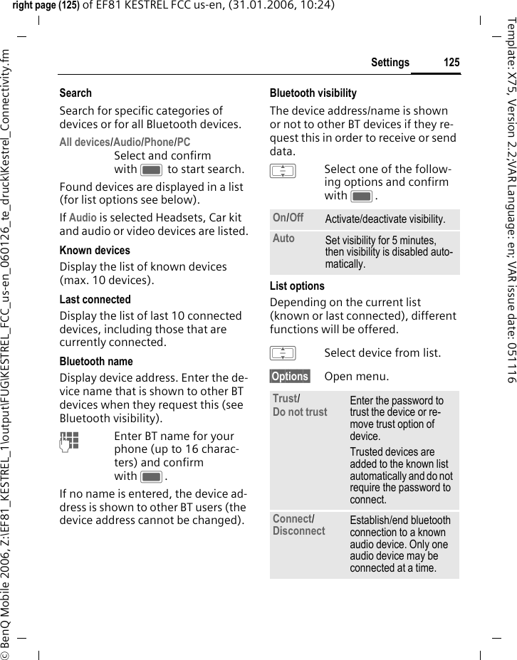 125Settingsright page (125) of EF81 KESTREL FCC us-en, (31.01.2006, 10:24)&copy; BenQ Mobile 2006, Z:\EF81_KESTREL_1\output\FUG\KESTREL_FCC_us-en_060126_te_druck\Kestrel_Connectivity.fmTemplate: X75, Version 2.2;VAR Language: en; VAR issue date: 051116SearchSearch for specific categories of devices or for all Bluetooth devices.All devices/Audio/Phone/PCSelect and confirm with C to start search.Found devices are displayed in a list (for list options see below). If Audio is selected Headsets, Car kit and audio or video devices are listed.Known devicesDisplay the list of known devices (max. 10 devices).Last connectedDisplay the list of last 10 connected devices, including those that are currently connected. Bluetooth nameDisplay device address. Enter the de-vice name that is shown to other BT devices when they request this (see Bluetooth visibility). JEnter BT name for your phone (up to 16 charac-ters) and confirm with C.If no name is entered, the device ad-dress is shown to other BT users (the device address cannot be changed).Bluetooth visibilityThe device address/name is shown or not to other BT devices if they re-quest this in order to receive or send data.ISelect one of the follow-ing options and confirm with C.List optionsDepending on the current list (known or last connected), different functions will be offered. ISelect device from list.&sect;Options&sect; Open menu.On/Off Activate/deactivate visibility. Auto Set visibility for 5 minutes, then visibility is disabled auto-matically.Trust/Do not trust Enter the password to trust the device or re-move trust option of device. Trusted devices are added to the known list automatically and do not require the password to connect.Connect/Disconnect Establish/end bluetooth connection to a known audio device. Only one audio device may be connected at a time.