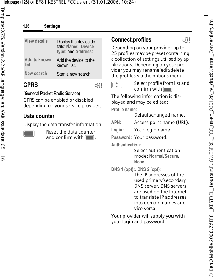 Settings126&copy;  BenQ Mobile 2006, Z:\EF81_KESTREL_1\output\FUG\KESTREL_FCC_us-en_060126_te_druck\Kestrel_Connectivity.fmleft page (126) of EF81 KESTREL FCC us-en, (31.01.2006, 10:24)Template: X75, Version 2.2;VAR Language: en; VAR issue date: 051116GPRS b(General Packet Radio Service)GPRS can be enabled or disabled depending on your service provider. Data counterDisplay the data transfer information.CReset the data counter and confirm with C.Connect.profiles bDepending on your provider up to 25 profiles may be preset containing a collection of settings utilised by ap-plications. Depending on your pro-vider you may rename/edit/delete the profiles via the options menu.ISelect profile from list and confirm with C.The following information is dis-played and may be edited:Profile name:Default/changed name.APN: Access point name (URL).Login: Your login name.Password: Your password.Authentication:Select authentication mode: Normal/Secure/ None. DNS 1 (opt):, DNS 2 (opt):The IP addresses of the used primary/secondary DNS server. DNS servers are used on the Internet to translate IP addresses into domain names and vice versa. Your provider will supply you with your login and password. View details Display the device de-tails: Name:, Device type: and Address:.Add to known list Add the device to the known list.New search Start a new search.