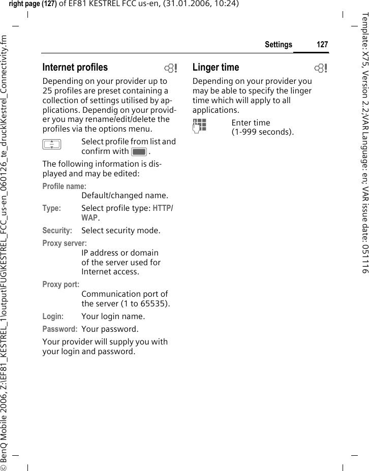 127Settingsright page (127) of EF81 KESTREL FCC us-en, (31.01.2006, 10:24)&copy; BenQ Mobile 2006, Z:\EF81_KESTREL_1\output\FUG\KESTREL_FCC_us-en_060126_te_druck\Kestrel_Connectivity.fmTemplate: X75, Version 2.2;VAR Language: en; VAR issue date: 051116Internet profiles bDepending on your provider up to 25 profiles are preset containing a collection of settings utilised by ap-plications. Dependig on your provid-er you may rename/edit/delete the profiles via the options menu.ISelect profile from list and confirm with C.The following information is dis-played and may be edited:Profile name:Default/changed name.Type: Select profile type: HTTP/ WAP.Security: Select security mode. Proxy server:IP address or domain of the server used for Internet access. Proxy port:Communication port of the server (1 to 65535). Login: Your login name.Password: Your password.Your provider will supply you with your login and password. Linger time bDepending on your provider you may be able to specify the linger time which will apply to all applications.JEnter time (1-999 seconds).