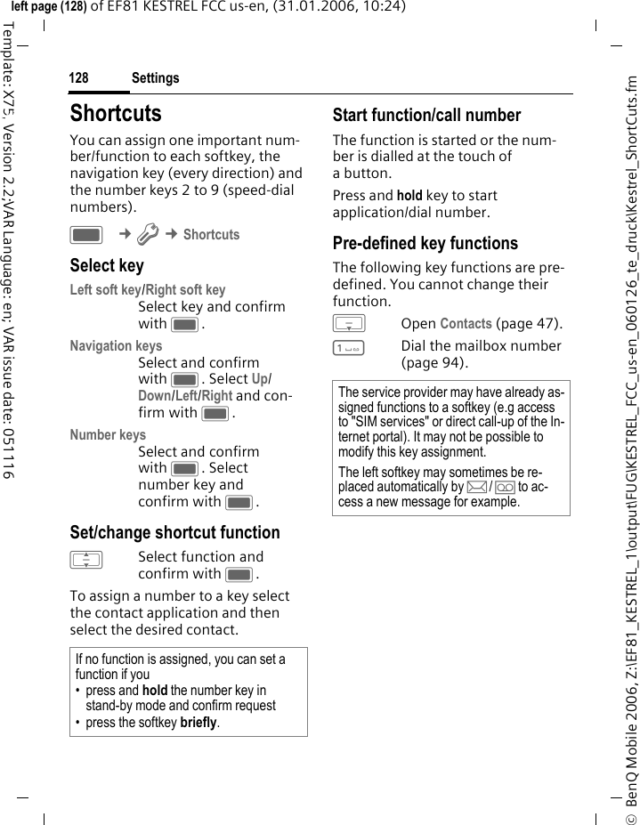 Settings128&copy;  BenQ Mobile 2006, Z:\EF81_KESTREL_1\output\FUG\KESTREL_FCC_us-en_060126_te_druck\Kestrel_ShortCuts.fmleft page (128) of EF81 KESTREL FCC us-en, (31.01.2006, 10:24)Template: X75, Version 2.2;VAR Language: en; VAR issue date: 051116Settings ShortcutsYou can assign one important num-ber/function to each softkey, the navigation key (every direction) and the number keys 2 to 9 (speed-dial numbers). C &cent;T &cent;ShortcutsSelect keyLeft soft key/Right soft keySelect key and confirm with C.Navigation keysSelect and confirm with C. Select Up/ Down/Left/Right and con-firm with C.Number keysSelect and confirm with C. Select number key and confirm with C.Set/change shortcut functionISelect function and confirm with C.To assign a number to a key select the contact application and then select the desired contact.Start function/call numberThe function is started or the num-ber is dialled at the touch of abutton.Press and hold key to start application/dial number. Pre-defined key functionsThe following key functions are pre-defined. You cannot change their function.HOpen Contacts (page 47).1Dial the mailbox number (page 94).If no function is assigned, you can set a function if you &bull; press and hold the number key in stand-by mode and confirm request&bull; press the softkey briefly.The service provider may have already as-signed functions to a softkey (e.g access to "SIM services" or direct call-up of the In-ternet portal). It may not be possible to modify this key assignment.The left softkey may sometimes be re-placed automatically by p/&Agrave; to ac-cess a new message for example.