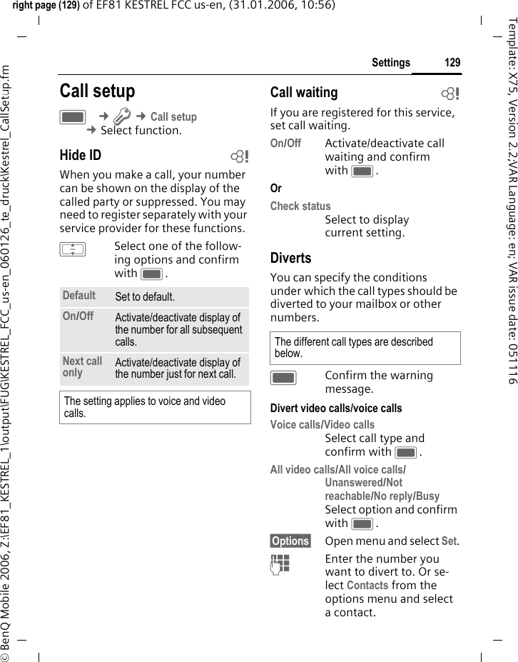 129Settingsright page (129) of EF81 KESTREL FCC us-en, (31.01.2006, 10:56)&copy; BenQ Mobile 2006, Z:\EF81_KESTREL_1\output\FUG\KESTREL_FCC_us-en_060126_te_druck\Kestrel_CallSetup.fmTemplate: X75, Version 2.2;VAR Language: en; VAR issue date: 051116Settings Call setupC &cent;T &cent;Call setup &cent;Select function. Hide ID bWhen you make a call, your number can be shown on the display of the called party or suppressed. You may need to register separately with your service provider for these functions.ISelect one of the follow-ing options and confirm with C.Call waiting bIf you are registered for this service, set call waiting.On/Off Activate/deactivate call waiting and confirm with C.Or Check status Select to display current setting.DivertsYou can specify the conditions under which the call types should be diverted to your mailbox or other numbers.CConfirm the warning message.Divert video calls/voice callsVoice calls/Video callsSelect call type and confirm with C.All video calls/All voice calls/Unanswered/Not reachable/No reply/BusySelect option and confirm with C.&sect;Options&sect; Open menu and select Set.JEnter the number you want to divert to. Or se-lect Contacts from the options menu and select acontact.Default  Set to default.On/Off  Activate/deactivate display of the number for all subsequent calls. Next call only Activate/deactivate display of the number just for next call.The setting applies to voice and video calls.The different call types are described below.