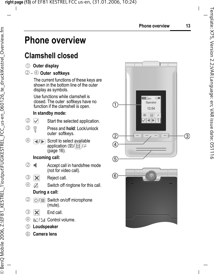 13Phone overviewright page (13) of EF81 KESTREL FCC us-en, (31.01.2006, 10:24)&copy; BenQ Mobile 2006, Z:\EF81_KESTREL_1\output\FUG\KESTREL_FCC_us-en_060126_te_druck\Kestrel_Overview.fmTemplate: X75, Version 2.2;VAR Language: en; VAR issue date: 051116Phone overviewClamshell closed1 Outer display2 - 4 Outer  softkeys  The current functions of these keys are shown in the bottom line of the outer display as symbols.Use functions while clamshell is closed. The outer  softkeys have no function if the clamshell is open. In standby mode:2 &sbquo;  Start the selected application.3 &Auml; Press and hold: Lock/unlock outer  softkeys. 4 &OElig;/&circ;  Scroll to select available application ;/</: (page 16).Incoming call:2 &Yacute;  Accept call in handsfree mode (not for video call).3 &micro; Reject call.4 &frac12;  Switch off ringtone for this call.During a call:2 &iexcl;/&cent;  Switch on/off microphone (mute).3 &micro; End call. 4 -/ + Control volume.5 Loudspeaker6 Camera lensZW Operator 12:04 ;<: &sbquo; &OElig; &circ; &Auml; 