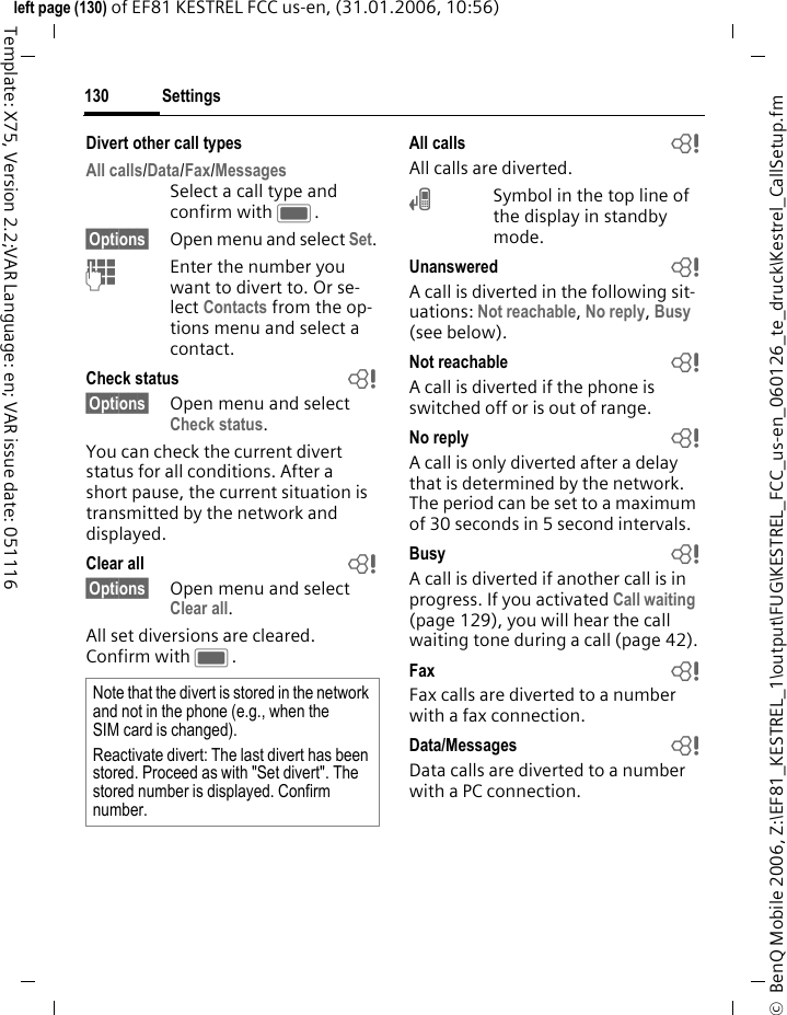 Settings130&copy;  BenQ Mobile 2006, Z:\EF81_KESTREL_1\output\FUG\KESTREL_FCC_us-en_060126_te_druck\Kestrel_CallSetup.fmleft page (130) of EF81 KESTREL FCC us-en, (31.01.2006, 10:56)Template: X75, Version 2.2;VAR Language: en; VAR issue date: 051116Divert other call typesAll calls/Data/Fax/Messages Select a call type and confirm with C.&sect;Options&sect; Open menu and select Set.JEnter the number you want to divert to. Or se-lect Contacts from the op-tions menu and select a contact.Check status b&sect;Options&sect; Open menu and select Check status.You can check the current divert status for all conditions. After a short pause, the current situation is transmitted by the network and displayed.Clear all b&sect;Options&sect; Open menu and select Clear all.All set diversions are cleared. Confirm with C.All calls bAll calls are diverted.&Ccedil;Symbol in the top line of the display in standby mode.Unanswered bA call is diverted in the following sit-uations: Not reachable, No reply, Busy (see below).Not reachable bA call is diverted if the phone is switched off or is out of range.No reply bA call is only diverted after a delay that is determined by the network. The period can be set to a maximum of 30 seconds in 5 second intervals.Busy bA call is diverted if another call is in progress. If you activated Call waiting (page 129), you will hear the call waiting tone during a call (page 42).Fax  bFax calls are diverted to a number with a fax connection.Data/Messages bData calls are diverted to a number with a PC connection. Note that the divert is stored in the network and not in the phone (e.g., when the SIM card is changed).Reactivate divert: The last divert has been stored. Proceed as with "Set divert". The stored number is displayed. Confirm number.