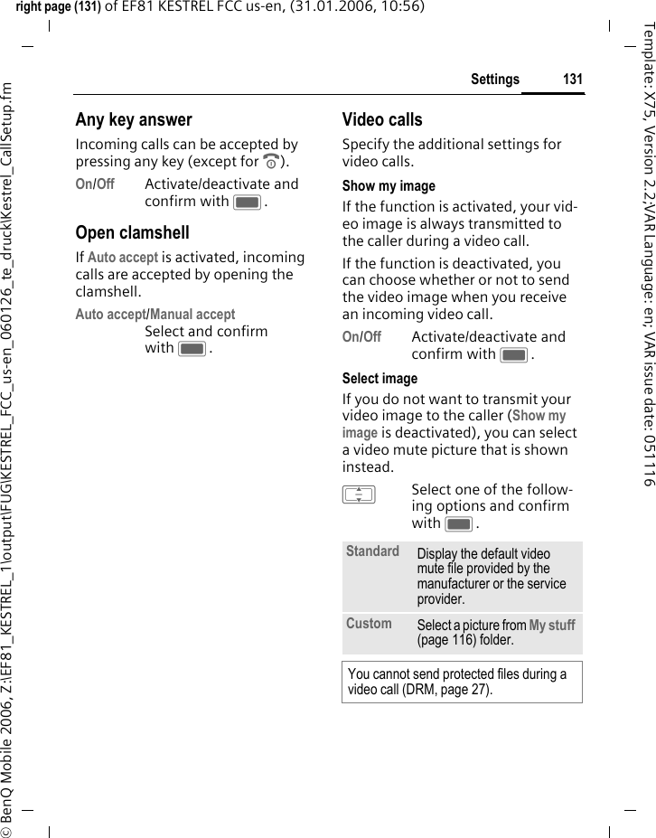 131Settingsright page (131) of EF81 KESTREL FCC us-en, (31.01.2006, 10:56)&copy; BenQ Mobile 2006, Z:\EF81_KESTREL_1\output\FUG\KESTREL_FCC_us-en_060126_te_druck\Kestrel_CallSetup.fmTemplate: X75, Version 2.2;VAR Language: en; VAR issue date: 051116Any key answerIncoming calls can be accepted by pressing any key (except for B).On/Off Activate/deactivate and confirm with C.Open clamshellIf Auto accept is activated, incoming calls are accepted by opening the clamshell.Auto accept/Manual acceptSelect and confirm with C.Video callsSpecify the additional settings for video calls.Show my imageIf the function is activated, your vid-eo image is always transmitted to the caller during a video call.If the function is deactivated, you can choose whether or not to send the video image when you receive an incoming video call. On/Off Activate/deactivate and confirm with C.Select imageIf you do not want to transmit your video image to the caller (Show my image is deactivated), you can select a video mute picture that is shown instead.ISelect one of the follow-ing options and confirm with C.Standard Display the default video mute file provided by the manufacturer or the service provider.Custom Select a picture from My stuff (page 116) folder.You cannot send protected files during a video call (DRM, page 27).