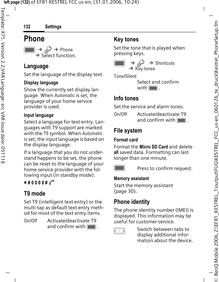 Settings132&copy;  BenQ Mobile 2006, Z:\EF81_KESTREL_1\output\FUG\KESTREL_FCC_us-en_060126_te_druck\Kestrel_PhoneSetup.fmleft page (132) of EF81 KESTREL FCC us-en, (31.01.2006, 10:24)Template: X75, Version 2.2;VAR Language: en; VAR issue date: 051116Settings PhoneC &cent;T &cent;Phone &cent;Select function. LanguageSet the language of the display text.Display languageShow the currently set display lan-guage. When Automatic is set, the language of your home service provider is used. Input languageSelect a language for text entry. Lan-guages with T9 support are marked with the T9 symbol. When Automatic is set, the input language is based on the display language. If a language that you do not under-stand happens to be set, the phone can be reset to the language of your home service provider with the fol-lowing input (in standby mode):* # 0 0 0 0 # A T9 modeSet T9 (intelligent text entry) or the multi-tap as default text entry meth-od for most of the text entry items.On/Off Activate/deactivate T9 and confirm with C.Key tonesSet the tone that is played when pressing keys.C &cent;T &cent;Shortcuts &cent;Key tonesTone/SilentSelect and confirm with C.Info tonesSet the service and alarm tones.On/Off Activate/deactivate T9 and confirm with C.File systemFormat cardFormat the Micro SD Card and delete all saved data. Formatting can last longer than one minute. CPress to confirm request.Memory assistantStart the memory assistant (page 30).Phone identityThe phone identity number (IMEI) is displayed. This information may be useful for customer service. FSwitch between tabs to display additional infor-mation about the device.