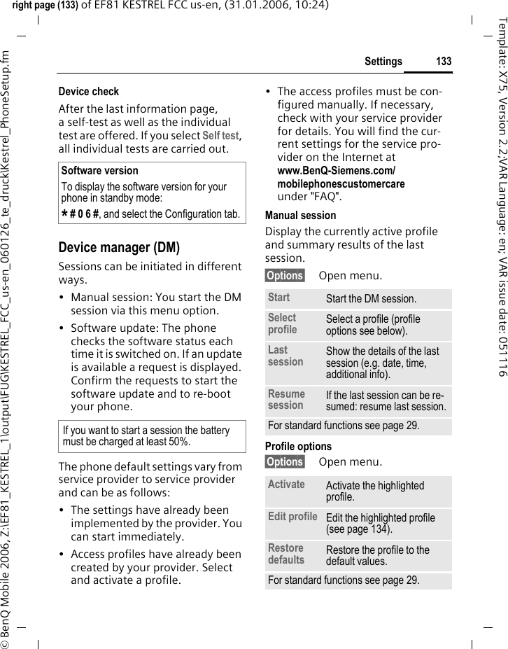 133Settingsright page (133) of EF81 KESTREL FCC us-en, (31.01.2006, 10:24)&copy; BenQ Mobile 2006, Z:\EF81_KESTREL_1\output\FUG\KESTREL_FCC_us-en_060126_te_druck\Kestrel_PhoneSetup.fmTemplate: X75, Version 2.2;VAR Language: en; VAR issue date: 051116Device checkAfter the last information page, a self-test as well as the individual test are offered. If you select Self test, all individual tests are carried out.Device manager (DM)Sessions can be initiated in different ways.&bull; Manual session: You start the DM session via this menu option. &bull; Software update: The phone checks the software status each time it is switched on. If an update is available a request is displayed. Confirm the requests to start the software update and to re-boot your phone. The phone default settings vary from service provider to service provider and can be as follows:&bull; The settings have already been implemented by the provider. You can start immediately.&bull; Access profiles have already been created by your provider. Select and activate a profile.&bull; The access profiles must be con-figured manually. If necessary, check with your service provider for details. You will find the cur-rent settings for the service pro-vider on the Internet at www.BenQ-Siemens.com/mobilephonescustomercareunder "FAQ".Manual sessionDisplay the currently active profile and summary results of the last session.&sect;Options&sect; Open menu.Profile options &sect;Options&sect; Open menu. Software versionTo display the software version for your phone in standby mode:* # 0 6 #, and select the Configuration tab.If you want to start a session the battery must be charged at least 50%. Start Start the DM session. Select profile Select a profile (profile options see below).Last session Show the details of the last session (e.g. date, time, additional info). Resume session If the last session can be re-sumed: resume last session.For standard functions see page 29.Activate Activate the highlighted profile.Edit profile Edit the highlighted profile (see page 134).Restore defaults Restore the profile to the default values. For standard functions see page 29.