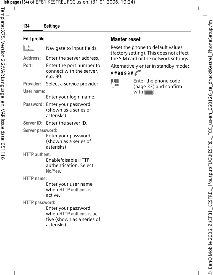 Settings134&copy;  BenQ Mobile 2006, Z:\EF81_KESTREL_1\output\FUG\KESTREL_FCC_us-en_060126_te_druck\Kestrel_PhoneSetup.fmleft page (134) of EF81 KESTREL FCC us-en, (31.01.2006, 10:24)Template: X75, Version 2.2;VAR Language: en; VAR issue date: 051116Edit profile INavigate to input fields.Address: Enter the server address.Port: Enter the port number to connect with the server, e.g. 80.Provider: Select a service provider.User name:Enter your login name.Password: Enter your password (shown as a series of asterisks).Server ID: Enter the server ID.Server password:Enter your password (shown as a series of asterisks).HTTP authent. Enable/disable HTTP authentication. Select No/Yes.HTTP name:Enter your user name when HTTP authent. is active.HTTP password:Enter your password when HTTP authent. is ac-tive (shown as a series of asterisks).Master resetReset the phone to default values (factory setting). This does not affect the SIM card or the network settings.Alternatively enter in standby mode:* # 9 9 9 9 # A JEnter the phone code (page 33) and confirm with C. 