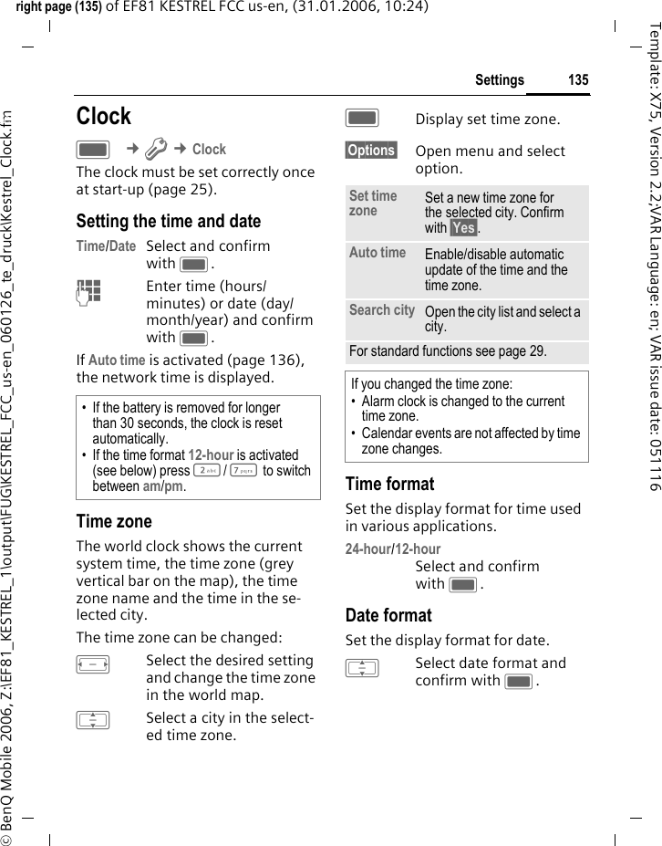 135Settingsright page (135) of EF81 KESTREL FCC us-en, (31.01.2006, 10:24)&copy; BenQ Mobile 2006, Z:\EF81_KESTREL_1\output\FUG\KESTREL_FCC_us-en_060126_te_druck\Kestrel_Clock.fmTemplate: X75, Version 2.2;VAR Language: en; VAR issue date: 051116Settings ClockC &cent;T &cent;Clock The clock must be set correctly once at start-up (page 25).Setting the time and dateTime/Date Select and confirm with C.J Enter time (hours/ minutes) or date (day/ month/year) and confirm with C. If Auto time is activated (page 136), the network time is displayed.Time zoneThe world clock shows the current system time, the time zone (grey vertical bar on the map), the time zone name and the time in the se-lected city.The time zone can be changed:FSelect the desired setting and change the time zone in the world map.ISelect a city in the select-ed time zone.CDisplay set time zone.&sect;Options&sect; Open menu and select option.Time formatSet the display format for time used in various applications.24-hour/12-hour Select and confirm with C.Date formatSet the display format for date.ISelect date format and confirm with C.&bull; If the battery is removed for longer than 30 seconds, the clock is reset automatically.&bull; If the time format 12-hour is activated (see below) press 2/ 7 to switch between am/pm.Set time zone Set a new time zone for the selected city. Confirm with &sect;Yes&sect;.Auto time Enable/disable automatic update of the time and the time zone. Search city Open the city list and select a city.For standard functions see page 29.If you changed the time zone:&bull; Alarm clock is changed to the current time zone.&bull; Calendar events are not affected by time zone changes.