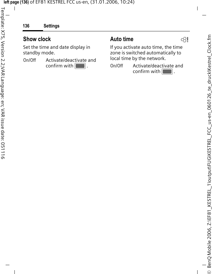 Settings136&copy;  BenQ Mobile 2006, Z:\EF81_KESTREL_1\output\FUG\KESTREL_FCC_us-en_060126_te_druck\Kestrel_Clock.fmleft page (136) of EF81 KESTREL FCC us-en, (31.01.2006, 10:24)Template: X75, Version 2.2;VAR Language: en; VAR issue date: 051116Show clockSet the time and date display in standby mode.On/Off Activate/deactivate and confirm with C.Auto time bIf you activate auto time, the time zone is switched automatically to local time by the network.On/Off Activate/deactivate and confirm with C.