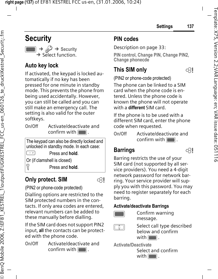 137Settingsright page (137) of EF81 KESTREL FCC us-en, (31.01.2006, 10:24)&copy; BenQ Mobile 2006, Z:\EF81_KESTREL_1\output\FUG\KESTREL_FCC_us-en_060126_te_druck\Kestrel_Security.fmTemplate: X75, Version 2.2;VAR Language: en; VAR issue date: 051116Settings SecurityC &cent;T &cent;Security &cent;Select function. Auto key lockIf activated, the keypad is locked au-tomatically if no key has been pressed for one minute in standby mode. This prevents the phone from being used accidentally. However, you can still be called and you can still make an emergency call. The setting is also valid for the outer  softkeys.On/Off Activate/deactivate and confirm with C.Only protect. SIM b(PIN2 or phone-code protected)Dialling options are restricted to the SIM protected numbers in the con-tacts. If only area codes are entered, relevant numbers can be added to these manually before dialling.If the SIM card does not support PIN2 input, all the contacts can be protect-ed with the phone code.On/Off Activate/deactivate and confirm with C.PIN codesDescription on page 33:PIN control, Change PIN, Change PIN2, Change phonecdeThis SIM only b(PIN2 or phone-code protected)The phone can be linked to a SIM card when the phone code is en-tered. Unless the phone code is known the phone will not operate with a different SIM card.If the phone is to be used with a different SIM card, enter the phone code when requested.On/Off Activate/deactivate and confirm with C.Barrings bBarring restricts the use of your SIM card (not supported by all ser-vice providers). You need a 4-digit network password for network bar-ring. Your service provider will sup-ply you with this password. You may need to register separately for each barring.Activate/deactivate BarringsCConfirm warning message.ISelect call type described below and confirm with C.Activate/DeactivateSelect and confirm with C. The keypad can also be directly locked and unlocked in standby mode. In each case:#Press and hold.Or (if clamshell is closed)&Auml;Press and hold.