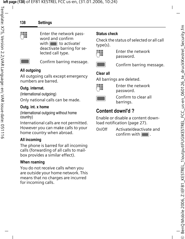 Settings138&copy;  BenQ Mobile 2006, Z:\EF81_KESTREL_1\output\FUG\KESTREL_FCC_us-en_060126_te_druck\Kestrel_Security.fmleft page (138) of EF81 KESTREL FCC us-en, (31.01.2006, 10:24)Template: X75, Version 2.2;VAR Language: en; VAR issue date: 051116JEnter the network pass-word and confirm with C to activate/ deactivate barring for se-lected call type.CConfirm barring message.All outgoingAll outgoing calls except emergency numbers are barred.Outg. internat. (International outgoing)Only national calls can be made.Outg. int. x home(International outgoing without home country)International calls are not permitted. However you can make calls to your home country when abroad.All incomingThe phone is barred for all incoming calls (forwarding of all calls to mail-box provides a similar effect).When roamingYou do not receive calls when you are outside your home network. This means that no charges are incurred for incoming calls.Status checkCheck the status of selected or all call type(s). JEnter the network password.CConfirm barring message.Clear allAll barrings are deleted. JEnter the network password.CConfirm to clear all barrings.Content downl'd ?Enable or disable a content down-load notification (page 27). On/Off Activate/deactivate and confirm with C.