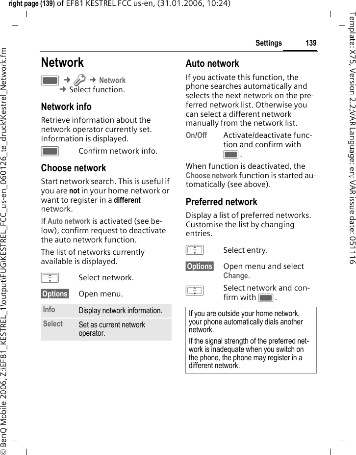 139Settingsright page (139) of EF81 KESTREL FCC us-en, (31.01.2006, 10:24)&copy; BenQ Mobile 2006, Z:\EF81_KESTREL_1\output\FUG\KESTREL_FCC_us-en_060126_te_druck\Kestrel_Network.fmTemplate: X75, Version 2.2;VAR Language: en; VAR issue date: 051116Settings NetworkC &cent;T &cent;Network &cent;Select function. Network infoRetrieve information about the network operator currently set. Information is displayed.CConfirm network info.Choose networkStart network search. This is useful if you are not in your home network or want to register in a different network. If Auto network is activated (see be-low), confirm request to deactivate the auto network function. The list of networks currently available is displayed.ISelect network.&sect;Options&sect; Open menu.Auto networkIf you activate this function, the phone searches automatically and selects the next network on the pre-ferred network list. Otherwise you can select a different network manually from the network list.On/Off Activate/deactivate func-tion and confirm with C.When function is deactivated, the Choose network function is started au-tomatically (see above).Preferred networkDisplay a list of preferred networks. Customise the list by changing entries. ISelect entry.&sect;Options&sect; Open menu and select Change.ISelect network and con-firm with C.Info Display network information. Select Set as current network operator. If you are outside your home network, your phone automatically dials another network.If the signal strength of the preferred net-work is inadequate when you switch on the phone, the phone may register in a different network. 