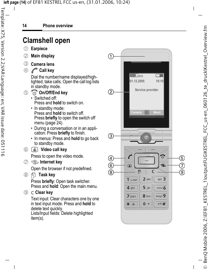 Phone overview14&copy;  BenQ Mobile 2006, Z:\EF81_KESTREL_1\output\FUG\KESTREL_FCC_us-en_060126_te_druck\Kestrel_Overview.fmleft page (14) of EF81 KESTREL FCC us-en, (31.01.2006, 10:24)Template: X75, Version 2.2;VAR Language: en; VAR issue date: 051116Clamshell open1 Earpiece2 Main display3 Camera lens4 ACall keyDial the number/name displayed/high-lighted, take calls. Open the call log lists in standby mode.5 BOn/Off/End key&bull; Switched off: Press and hold to switch on.&bull; In standby mode: Press and hold to switch off.Press briefly to open the switch off menu (page 24). &bull; During a conversation or in an appli-cation: Press briefly to finish. &bull; In menus: Press and hold to go back to standby mode.6 jVideo call keyPress to open the video mode. 7 k Internet key Open the browser if not predefined.8 iTask keyPress briefly: Open task switcher.Press and hold: Open the main menu.9 l Clear keyText input: Clear characters one by one in text input mode. Press and hold to delete text quickly.Lists/Input fields: Delete highlighted item(s).Z W  01.12.2005 10:10 Service providerContacts &fnof;Music