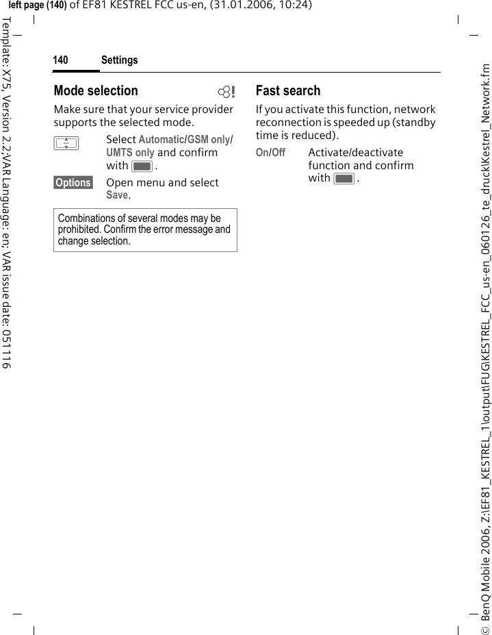 Settings140&copy;  BenQ Mobile 2006, Z:\EF81_KESTREL_1\output\FUG\KESTREL_FCC_us-en_060126_te_druck\Kestrel_Network.fmleft page (140) of EF81 KESTREL FCC us-en, (31.01.2006, 10:24)Template: X75, Version 2.2;VAR Language: en; VAR issue date: 051116Mode selection bMake sure that your service provider supports the selected mode.ISelect Automatic/GSM only/ UMTS only and confirm with C.&sect;Options&sect; Open menu and select Save.Fast searchIf you activate this function, network reconnection is speeded up (standby time is reduced).On/Off Activate/deactivate function and confirm with C.Combinations of several modes may be prohibited. Confirm the error message and change selection. 