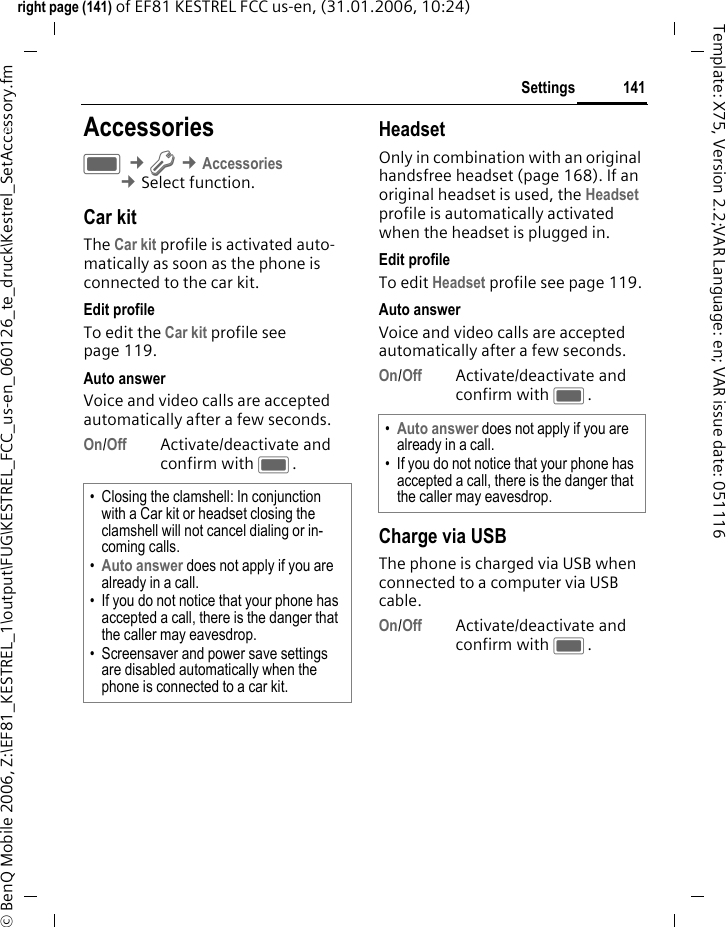 141Settingsright page (141) of EF81 KESTREL FCC us-en, (31.01.2006, 10:24)&copy; BenQ Mobile 2006, Z:\EF81_KESTREL_1\output\FUG\KESTREL_FCC_us-en_060126_te_druck\Kestrel_SetAccessory.fmTemplate: X75, Version 2.2;VAR Language: en; VAR issue date: 051116Settings AccessoriesC &cent;T &cent;Accessories &cent;Select function. Car kitThe Car kit profile is activated auto-matically as soon as the phone is connected to the car kit.Edit profileTo edit the Car kit profile see page 119.Auto answerVoice and video calls are accepted automatically after a few seconds.On/Off Activate/deactivate and confirm with C.HeadsetOnly in combination with an original handsfree headset (page 168). If an original headset is used, the Headset profile is automatically activated when the headset is plugged in. Edit profileTo edit Headset profile see page 119.Auto answerVoice and video calls are accepted automatically after a few seconds.On/Off Activate/deactivate and confirm with C.Charge via USBThe phone is charged via USB when connected to a computer via USB cable.On/Off Activate/deactivate and confirm with C.&bull; Closing the clamshell: In conjunction with a Car kit or headset closing the clamshell will not cancel dialing or in-coming calls. &bull;Auto answer does not apply if you are already in a call. &bull; If you do not notice that your phone has accepted a call, there is the danger that the caller may eavesdrop.&bull; Screensaver and power save settings are disabled automatically when the phone is connected to a car kit.&bull;Auto answer does not apply if you are already in a call. &bull; If you do not notice that your phone has accepted a call, there is the danger that the caller may eavesdrop.