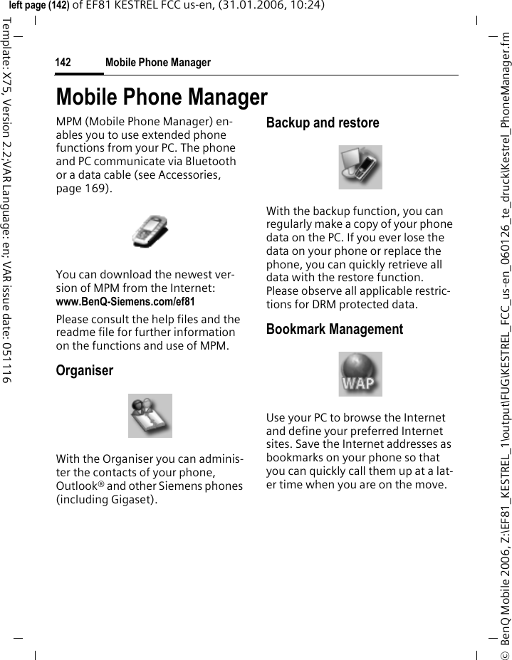 Mobile Phone Manager142&copy;  BenQ Mobile 2006, Z:\EF81_KESTREL_1\output\FUG\KESTREL_FCC_us-en_060126_te_druck\Kestrel_PhoneManager.fmleft page (142) of EF81 KESTREL FCC us-en, (31.01.2006, 10:24)Template: X75, Version 2.2;VAR Language: en; VAR issue date: 051116Mobile Phone ManagerMPM (Mobile Phone Manager) en-ables you to use extended phone functions from your PC. The phone and PC communicate via Bluetooth or a data cable (see Accessories, page 169). You can download the newest ver-sion of MPM from the Internet:www.BenQ-Siemens.com/ef81 Please consult the help files and the readme file for further information on the functions and use of MPM.OrganiserWith the Organiser you can adminis-ter the contacts of your phone, Outlook&reg; and other Siemens phones (including Gigaset).Backup and restoreWith the backup function, you can regularly make a copy of your phone data on the PC. If you ever lose the data on your phone or replace the phone, you can quickly retrieve all data with the restore function. Please observe all applicable restric-tions for DRM protected data.Bookmark ManagementUse your PC to browse the Internet and define your preferred Internet sites. Save the Internet addresses as bookmarks on your phone so that you can quickly call them up at a lat-er time when you are on the move.