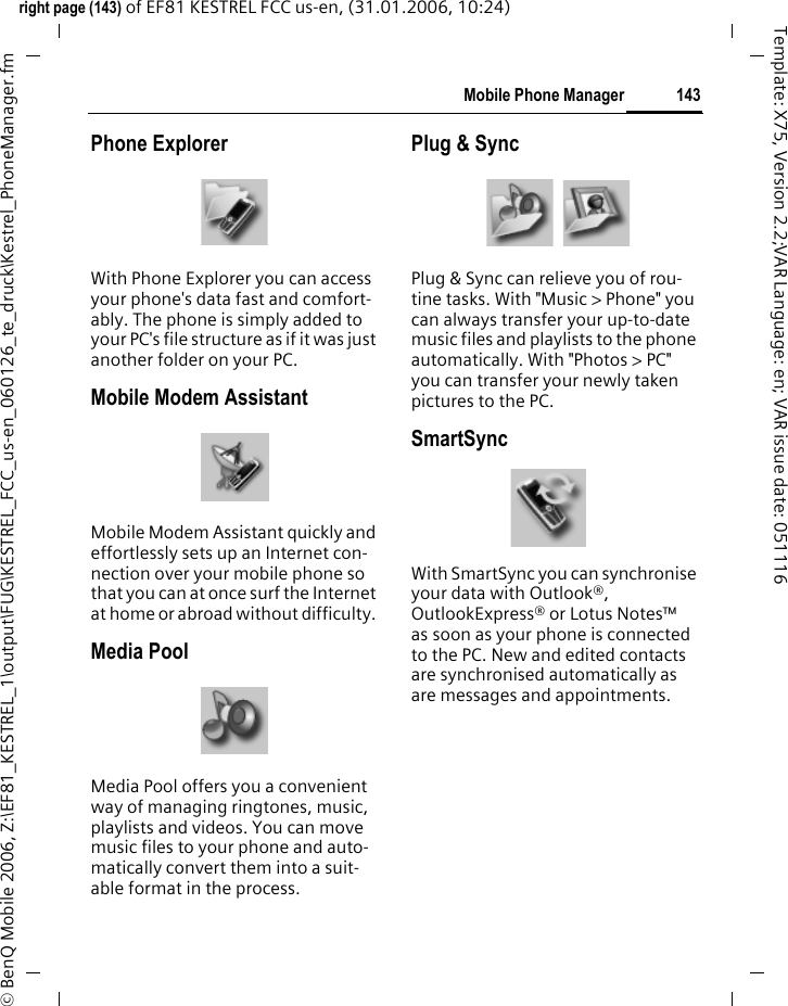 143Mobile Phone Managerright page (143) of EF81 KESTREL FCC us-en, (31.01.2006, 10:24)&copy; BenQ Mobile 2006, Z:\EF81_KESTREL_1\output\FUG\KESTREL_FCC_us-en_060126_te_druck\Kestrel_PhoneManager.fmTemplate: X75, Version 2.2;VAR Language: en; VAR issue date: 051116Phone ExplorerWith Phone Explorer you can access your phone's data fast and comfort-ably. The phone is simply added to your PC's file structure as if it was just another folder on your PC.Mobile Modem AssistantMobile Modem Assistant quickly and effortlessly sets up an Internet con-nection over your mobile phone so that you can at once surf the Internet at home or abroad without difficulty. Media PoolMedia Pool offers you a convenient way of managing ringtones, music, playlists and videos. You can move music files to your phone and auto-matically convert them into a suit-able format in the process.Plug &amp; SyncPlug &amp; Sync can relieve you of rou-tine tasks. With "Music > Phone" you can always transfer your up-to-date music files and playlists to the phone automatically. With "Photos > PC" you can transfer your newly taken pictures to the PC.SmartSyncWith SmartSync you can synchronise your data with Outlook&reg;, OutlookExpress&reg; or Lotus Notes&trade; as soon as your phone is connected to the PC. New and edited contacts are synchronised automatically as are messages and appointments.