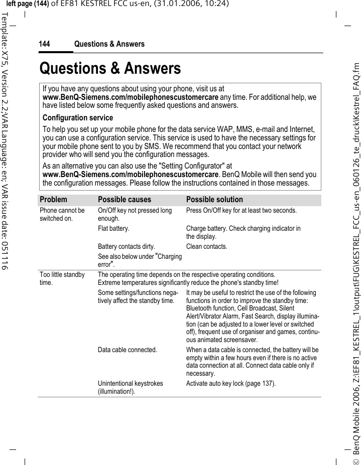 Questions &amp; Answers144&copy;  BenQ Mobile 2006, Z:\EF81_KESTREL_1\output\FUG\KESTREL_FCC_us-en_060126_te_druck\Kestrel_FAQ.fmleft page (144) of EF81 KESTREL FCC us-en, (31.01.2006, 10:24)Template: X75, Version 2.2;VAR Language: en; VAR issue date: 051116Questions &amp; Answers If you have any questions about using your phone, visit us atwww.BenQ-Siemens.com/mobilephonescustomercare any time. For additional help, we have listed below some frequently asked questions and answers.Configuration serviceTo help you set up your mobile phone for the data service WAP, MMS, e-mail and Internet, you can use a configuration service. This service is used to have the necessary settings for your mobile phone sent to you by SMS. We recommend that you contact your network provider who will send you the configuration messages.As an alternative you can also use the "Setting Configurator" atwww.BenQ-Siemens.com/mobilephonescustomercare. BenQ Mobile will then send you the configuration messages. Please follow the instructions contained in those messages.Problem Possible causes Possible solutionPhone cannot be switched on.On/Off key not pressed long enough.Press On/Off key for at least two seconds.Flat battery. Charge battery. Check charging indicator in the display.Battery contacts dirty. Clean contacts.See also below under "Charging error".Too little standby time.The operating time depends on the respective operating conditions.Extreme temperatures significantly reduce the phone's standby time!Some settings/functions nega-tively affect the standby time. It may be useful to restrict the use of the following functions in order to improve the standby time: Bluetooth function, Cell Broadcast, Silent Alert/Vibrator Alarm, Fast Search, display illumina-tion (can be adjusted to a lower level or switched off), frequent use of organiser and games, continu-ous animated screensaver.Data cable connected.  When a data cable is connected, the battery will be empty within a few hours even if there is no active data connection at all. Connect data cable only if necessary. Unintentional keystrokes (illumination!).Activate auto key lock (page 137).
