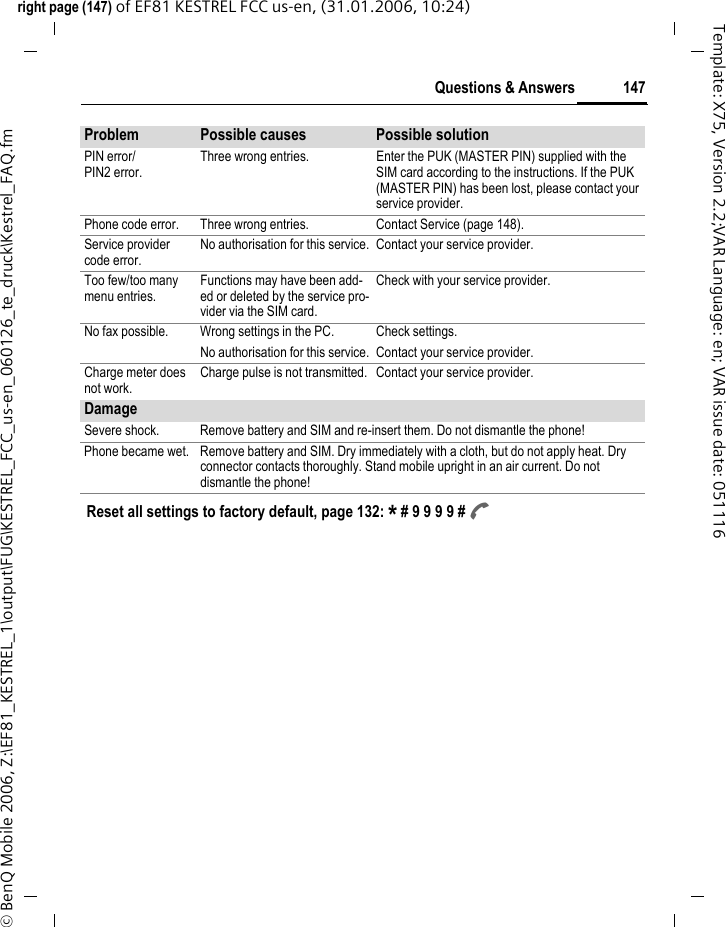 147Questions &amp; Answersright page (147) of EF81 KESTREL FCC us-en, (31.01.2006, 10:24)&copy; BenQ Mobile 2006, Z:\EF81_KESTREL_1\output\FUG\KESTREL_FCC_us-en_060126_te_druck\Kestrel_FAQ.fmTemplate: X75, Version 2.2;VAR Language: en; VAR issue date: 051116PIN error/PIN2 error.Three wrong entries. Enter the PUK (MASTER PIN) supplied with the SIM card according to the instructions. If the PUK (MASTER PIN) has been lost, please contact your service provider.Phone code error. Three wrong entries. Contact Service (page 148).Service provider code error.No authorisation for this service. Contact your service provider.Too few/too many menu entries.Functions may have been add-ed or deleted by the service pro-vider via the SIM card.Check with your service provider.No fax possible. Wrong settings in the PC. Check settings.No authorisation for this service. Contact your service provider. Charge meter does not work.Charge pulse is not transmitted. Contact your service provider.DamageSevere shock. Remove battery and SIM and re-insert them. Do not dismantle the phone! Phone became wet. Remove battery and SIM. Dry immediately with a cloth, but do not apply heat. Dry connector contacts thoroughly. Stand mobile upright in an air current. Do not dismantle the phone!Problem Possible causes Possible solutionReset all settings to factory default, page 132: * # 9 9 9 9 # A 
