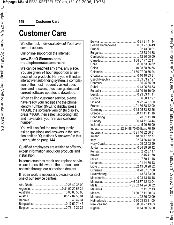 Customer Care148&copy;  BenQ Mobile 2006, Z:\EF81_KESTREL_1\output\FUG\KESTREL_FCC_us-en_060126_te_druck\Kestrel_Hotline.fmleft page (148) of EF81 KESTREL FCC en, (31.01.2006, 10:36)Template: X75, Version 2.2;VAR Language: en; VAR issue date: 060108Customer CareQualified employees are waiting to offer you expert information about our products and installation.In some countries repair and replace servic-es are impossible where the products are not sold through our authorised dealers.If repair work is necessary, please contact one of our service centres:Abu Dhabi .........................................0 26 42 38 00Argentina .....................................0 81 02 22 66 24Australia..........................................13 00 66 53 66Austria.............................................05 17 07 50 04Bahrain .................................................... 40 42 34Bangladesh.......................................0 17 52 74 47Belgium.............................................0 78 15 22 21Bolivia ...............................................0 21 21 41 14Bosnia Herzegovina..........................0 33 27 66 49Brunei ................................................. 02 43 08 01Bulgaria............................................... 02 73 94 88Cambodia ........................................... 12 80 05 00Canada ........................................1 88 87 77 02 11Chile..................................................8 00 53 06 62China ..............................................40 08 88 56 56Colombia....................................01 80 07 00 66 24Croatia ..............................................0 16 10 53 81Czech Republic.................................2 33 03 27 27Denmark ............................................. 35 25 65 29Dubai ................................................0 43 96 64 33Ecuador ..........................................18 00 10 10 00Egypt.................................................0 23 33 41 11Estonia.................................................. 6 30 47 97Finland............................................09 22 94 37 00France.............................................01 56 38 42 00Germany ......................................0 18 05 33 32 26Greece ............................................80 11 11 11 16Hong Kong.......................................... 28 61 11 18Hungary ..........................................06 14 71 24 44Iceland .................................................. 5 20 30 00India.............................22 24 98 70 00 Extn: 70 40Indonesia .....................................0 21 46 82 60 81Ireland.............................................18 50 77 72 77Italy .................................................02 24 36 44 00Ivory Coast.......................................... 05 02 02 59Jordan...............................................0 64 39 86 42Kenya.................................................... 2 72 37 17Kuwait ................................................... 2 45 41 78Latvia .................................................... 7 50 11 18Lebanon.............................................. 01 44 30 43Libya ...............................................02 13 50 28 82Lithuania ...........................................8 70 07 07 00Luxembourg........................................ 43 84 33 99Macedonia ........................................0 23 13 18 48Malaysia....................................+ 6 03 77 12 43 04Malta.......................................+ 35 32 14 94 06 32Mauritius ............................................... 2 11 62 13Mexico .......................................01 80 07 11 00 03Morocco .............................................. 22 66 92 09Netherlands .................................0 90 03 33 31 00New Zealand...................................08 00 27 43 63Nigeria ..............................................0 14 50 05 00We offer fast, individual advice! You have several options:Our online support on the Internet:www.BenQ-Siemens.com/mobilephonescustomercare We can be reached any time, any place. You are given 24 hour support on all as-pects of our products. Here you will find an interactive fault-finding system, a compila-tion of the most frequently asked ques-tions and answers, plus user guides and current software updates to download.When calling customer service, please have ready your receipt and the phone identity number (IMEI, to display press *#06#), the software version (to display, press *#06#, then select according tab) and if available, your Service customer number.You will also find the most frequently asked questions and answers in the sec-tion entitled "Questions &amp; Answers" in this user guide on page 144. 