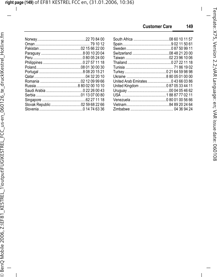 149Customer Careright page (149) of EF81 KESTREL FCC en, (31.01.2006, 10:36)&copy; BenQ Mobile 2006, Z:\EF81_KESTREL_1\output\FUG\KESTREL_FCC_us-en_060126_te_druck\Kestrel_Hotline.fmTemplate: X75, Version 2.2;VAR Language: en; VAR issue date: 060108Norway.................................................22 70 84 00Oman....................................................... 79 10 12Pakistan..........................................02 15 66 22 00Paraguay ..........................................8 00 10 20 04Peru ..................................................0 80 05 24 00Philippines ........................................0 27 57 11 18Poland.............................................08 01 30 00 30Portugal ............................................8 08 20 15 21Qatar....................................................04 32 20 10Romania .........................................02 12 09 99 66Russia..........................................8 80 02 00 10 10Saudi Arabia .....................................0 22 26 00 43Serbia .............................................01 13 07 00 80Singapore ............................................62 27 11 18Slovak Republic ..............................02 59 68 22 66Slovenia............................................0 14 74 63 36South Africa ....................................08 60 10 11 57Spain.................................................9 02 11 50 61Sweden.............................................0 87 50 99 11Switzerland .....................................08 48 21 20 00Taiwan ............................................02 23 96 10 06Thailand ............................................0 27 22 11 18Tunisia ................................................ 71 86 19 02Turkey..........................................0 21 64 59 98 98Ukraine ........................................8 80 05 01 00 00United Arab Emirates........................0 43 66 03 86United Kingdom ...........................0 87 05 33 44 11Uruguay ..........................................00 04 05 46 62USA .............................................1 88 87 77 02 11Venezuela....................................0 80 01 00 56 66Vietnam...........................................84 89 20 24 64Zimbabwe ........................................... 04 36 94 24