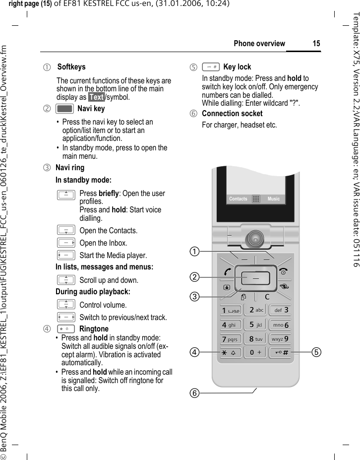 15Phone overviewright page (15) of EF81 KESTREL FCC us-en, (31.01.2006, 10:24)&copy; BenQ Mobile 2006, Z:\EF81_KESTREL_1\output\FUG\KESTREL_FCC_us-en_060126_te_druck\Kestrel_Overview.fmTemplate: X75, Version 2.2;VAR Language: en; VAR issue date: 0511161  SoftkeysThe current functions of these keys are shown in the bottom line of the main display as &sect;Text&sect;/symbol.2 C Navi key&bull; Press the navi key to select an option/list item or to start an application/function.&bull; In standby mode, press to open the main menu.3 Navi ringIn standby mode:G Press briefly: Open the user profiles.Press and hold: Start voice dialling.H Open the Contacts.E Open the Inbox.D Start the Media player.In lists, messages and menus:I Scroll up and down.During audio playback:I Control volume.F Switch to previous/next track.4 *Ringtone&bull; Press and hold in standby mode: Switch all audible signals on/off (ex-cept alarm). Vibration is activated automatically. &bull; Press and hold while an incoming call is signalled: Switch off ringtone for this call only.5 # Key lockIn standby mode: Press and hold to switch key lock on/off. Only emergency numbers can be dialled. While dialling: Enter wildcard "?". 6 Connection socketFor charger, headset etc.Contacts &fnof;Music