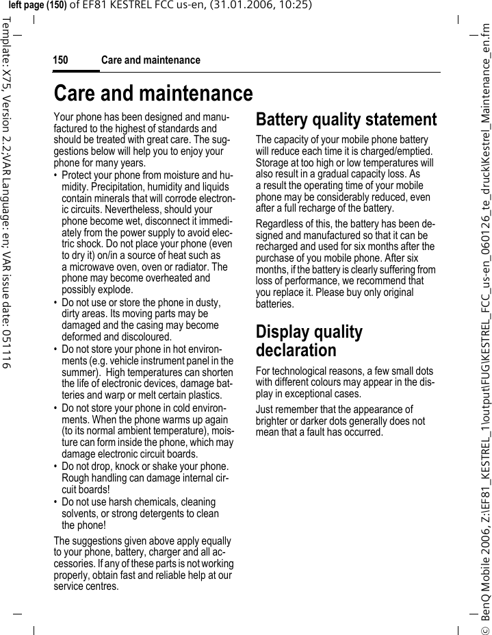 Care and maintenance150&copy;  BenQ Mobile 2006, Z:\EF81_KESTREL_1\output\FUG\KESTREL_FCC_us-en_060126_te_druck\Kestrel_Maintenance_en.fmleft page (150) of EF81 KESTREL FCC us-en, (31.01.2006, 10:25)Template: X75, Version 2.2;VAR Language: en; VAR issue date: 051116Care and maintenanceYour phone has been designed and manu-factured to the highest of standards and should be treated with great care. The sug-gestions below will help you to enjoy your phone for many years.&bull; Protect your phone from moisture and hu-midity. Precipitation, humidity and liquids contain minerals that will corrode electron-ic circuits. Nevertheless, should your phone become wet, disconnect it immedi-ately from the power supply to avoid elec-tric shock. Do not place your phone (even to dry it) on/in a source of heat such as a microwave oven, oven or radiator. The phone may become overheated and possibly explode.&bull; Do not use or store the phone in dusty, dirty areas. Its moving parts may be damaged and the casing may become deformed and discoloured.&bull; Do not store your phone in hot environ-ments (e.g. vehicle instrument panel in the summer).  High temperatures can shorten the life of electronic devices, damage bat-teries and warp or melt certain plastics. &bull; Do not store your phone in cold environ-ments. When the phone warms up again (to its normal ambient temperature), mois-ture can form inside the phone, which may damage electronic circuit boards. &bull; Do not drop, knock or shake your phone. Rough handling can damage internal cir-cuit boards!&bull; Do not use harsh chemicals, cleaning solvents, or strong detergents to clean the phone!The suggestions given above apply equally to your phone, battery, charger and all ac-cessories. If any of these parts is not working properly, obtain fast and reliable help at our service centres.Battery quality statementThe capacity of your mobile phone battery will reduce each time it is charged/emptied. Storage at too high or low temperatures will also result in a gradual capacity loss. As a result the operating time of your mobile phone may be considerably reduced, even after a full recharge of the battery.Regardless of this, the battery has been de-signed and manufactured so that it can be recharged and used for six months after the purchase of you mobile phone. After six months, if the battery is clearly suffering from loss of performance, we recommend that you replace it. Please buy only original batteries.Display quality declarationFor technological reasons, a few small dots with different colours may appear in the dis-play in exceptional cases.Just remember that the appearance of brighter or darker dots generally does not mean that a fault has occurred.