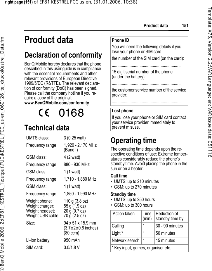151Product dataright page (151) of EF81 KESTREL FCC us-en, (31.01.2006, 10:38)&copy; BenQ Mobile 2006, Z:\EF81_KESTREL_1\output\FUG\KESTREL_FCC_us-en_060126_te_druck\Kestrel_Data.fmTemplate: X75, Version 2.2;VAR Language: en; VAR issue date: 051116Product dataDeclaration of conformityBenQ Mobile hereby declares that the phone described in this user guide is in compliance with the essential requirements and other relevant provisions of European Directive 1999/5/EC (R&amp;TTE). The relevant declara-tion of conformity (DoC) has been signed. Please call the company hotline if you re-quire a copy of the original:www.BenQMobile.com/conformity  Technical dataOperating timeThe operating time depends upon the re-spective conditions of use: Extreme temper-atures considerably reduce the phone&rsquo;s standby time. Avoid placing the phone in the sun or on a heater.Call time&bull; UMTS: up to 210 minutes&bull; GSM: up to 270 minutesStandby time&bull; UMTS: up to 250 hours&bull; GSM: up to 300 hoursUMTS class: 3 (0.25 watt)Frequency range: 1,920 - 2,170 MHz (Band I)GSM class: 4 (2 watt)Frequency range: 880 - 930 MHzGSM class: 1 (1 watt)Frequency range: 1,710 - 1,880 MHzGSM class: 1 (1 watt)Frequency range: 1,850 - 1,990 MHzWeight phone:Weight charger:Weight headset:Weight USB cable:110 g (3.8 oz)55 g (1.9 oz)20 g (0.7 oz)70 g (2.5 oz)Size: 94 x 51 x 15.9 mm(3.7x2x0.6 inches)(80 ccm)Li-Ion battery: 950 mAhSIM card: 3.0/1.8 VPhone IDYou will need the following details if you lose your phone or SIM card: the number of the SIM card (on the card):..............................................................15 digit serial number of the phone (under the battery):..............................................................the customer service number of the service provider:..............................................................Lost phoneIf you lose your phone or SIM card contact your service provider immediately to prevent misuse. Action taken Time (min)Reduction of standby time byCalling 1 30 - 90 minutesLight * 1 50 minutesNetwork search 1 15 minutes* Key input, games, organiser etc.