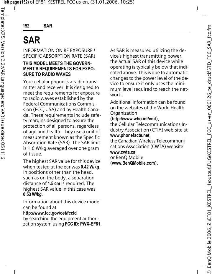 SAR 152&copy;  BenQ Mobile 2006, Z:\EF81_KESTREL_1\output\FUG\KESTREL_FCC_us-en_060126_te_druck\STD_FCC_SAR_fcc.fmleft page (152) of EF81 KESTREL FCC us-en, (31.01.2006, 10:25)Template: X75, Version 2.2;VAR Language: en; VAR issue date: 051116SAR  INFORMATION ON RF EXPOSURE / SPECIFIC ABSORPTION RATE (SAR)THIS MODEL MEETS THE GOVERN-MENT&rsquo;S REQUIREMENTS FOR EXPO-SURE TO RADIO WAVESYour cellular phone is a radio trans-mitter and receiver. It is designed to meet the requirements for exposure to radio waves established by the Federal Communications Commis-sion (FCC, USA) and by Health Cana-da. These requirements include safe-ty margins designed to assure the protection of all persons, regardless of age and health. They use a unit of measurement known as the Specific Absorption Rate (SAR). The SAR limit is 1.6 W/kg averaged over one gram of tissue. The highest SAR value for this device when tested at the ear was 0.42 W/kg. In positions other than the head, such as on the body, a separation distance of 1.5 cm is required. The highest SAR value in this case was 0.53 W/kg.Information about this device model can be found at http://www.fcc.gov/oet/fccid by searching the equipment authori-zation system using FCC ID: PWX-EF81.As SAR is measured utilizing the de-vice&rsquo;s highest transmitting power, the actual SAR of this device while operating is typically below that indi-cated above. This is due to automatic changes to the power level of the de-vice to ensure it only uses the mini-mum level required to reach the net-work. Additional Information can be found on the websites of the World Health Organization (http://www.who.int/emf), the Cellular Telecommunications In-dustry Association (CTIA) web-site at www.phonefacts.net, the Canadian Wireless Telecommuni-cations Association (CWTA) website www.cwta.ca or BenQ Mobile (www.BenQMobile.com).