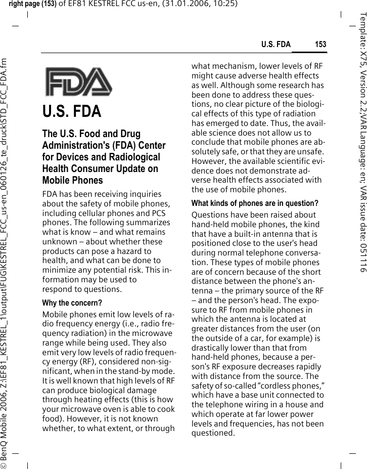 153U.S. FDAright page (153) of EF81 KESTREL FCC us-en, (31.01.2006, 10:25)&copy; BenQ Mobile 2006, Z:\EF81_KESTREL_1\output\FUG\KESTREL_FCC_us-en_060126_te_druck\STD_FCC_FDA.fmTemplate: X75, Version 2.2;VAR Language: en; VAR issue date: 051116U.S. FDAThe U.S. Food and Drug Administration's (FDA) Center for Devices and Radiological Health Consumer Update on Mobile PhonesFDA has been receiving inquiries about the safety of mobile phones, including cellular phones and PCS phones. The following summarizes what is know &ndash; and what remains unknown &ndash; about whether these products can pose a hazard to health, and what can be done to minimize any potential risk. This in-formation may be used to respond to questions.Why the concern?Mobile phones emit low levels of ra-dio frequency energy (i.e., radio fre-quency radiation) in the microwave range while being used. They also emit very low levels of radio frequen-cy energy (RF), considered non-sig-nificant, when in the stand-by mode. It is well known that high levels of RF can produce biological damage through heating effects (this is how your microwave oven is able to cook food). However, it is not known whether, to what extent, or through what mechanism, lower levels of RF might cause adverse health effects as well. Although some research has been done to address these ques-tions, no clear picture of the biologi-cal effects of this type of radiation has emerged to date. Thus, the avail-able science does not allow us to conclude that mobile phones are ab-solutely safe, or that they are unsafe. However, the available scientific evi-dence does not demonstrate ad-verse health effects associated with the use of mobile phones.What kinds of phones are in question?Questions have been raised about hand-held mobile phones, the kind that have a built-in antenna that is positioned close to the user's head during normal telephone conversa-tion. These types of mobile phones are of concern because of the short distance between the phone's an-tenna &ndash; the primary source of the RF &ndash; and the person's head. The expo-sure to RF from mobile phones in which the antenna is located at greater distances from the user (on the outside of a car, for example) is drastically lower than that from hand-held phones, because a per-son's RF exposure decreases rapidly with distance from the source. The safety of so-called &ldquo;cordless phones,&rdquo; which have a base unit connected to the telephone wiring in a house and which operate at far lower power levels and frequencies, has not been questioned.