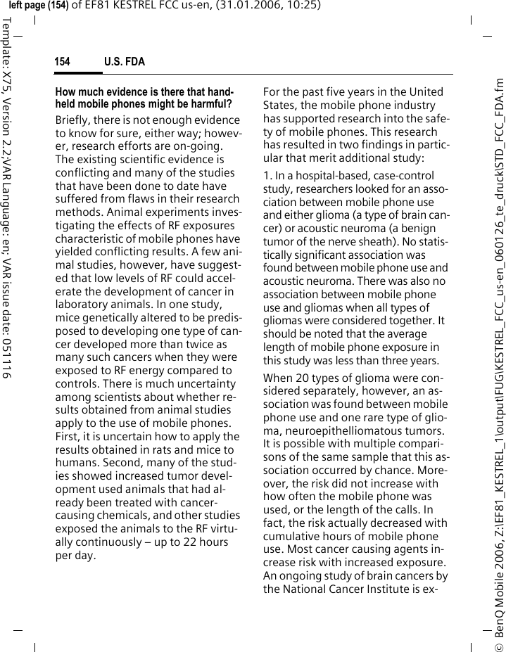 U.S. FDA154&copy;  BenQ Mobile 2006, Z:\EF81_KESTREL_1\output\FUG\KESTREL_FCC_us-en_060126_te_druck\STD_FCC_FDA.fmleft page (154) of EF81 KESTREL FCC us-en, (31.01.2006, 10:25)Template: X75, Version 2.2;VAR Language: en; VAR issue date: 051116How much evidence is there that hand-held mobile phones might be harmful?Briefly, there is not enough evidence to know for sure, either way; howev-er, research efforts are on-going. The existing scientific evidence is conflicting and many of the studies that have been done to date have suffered from flaws in their research methods. Animal experiments inves-tigating the effects of RF exposures characteristic of mobile phones have yielded conflicting results. A few ani-mal studies, however, have suggest-ed that low levels of RF could accel-erate the development of cancer in laboratory animals. In one study, mice genetically altered to be predis-posed to developing one type of can-cer developed more than twice as many such cancers when they were exposed to RF energy compared to controls. There is much uncertainty among scientists about whether re-sults obtained from animal studies apply to the use of mobile phones. First, it is uncertain how to apply the results obtained in rats and mice to humans. Second, many of the stud-ies showed increased tumor devel-opment used animals that had al-ready been treated with cancer-causing chemicals, and other studies exposed the animals to the RF virtu-ally continuously &ndash; up to 22 hours per day.For the past five years in the United States, the mobile phone industry has supported research into the safe-ty of mobile phones. This research has resulted in two findings in partic-ular that merit additional study:1. In a hospital-based, case-control study, researchers looked for an asso-ciation between mobile phone use and either glioma (a type of brain can-cer) or acoustic neuroma (a benign tumor of the nerve sheath). No statis-tically significant association was found between mobile phone use and acoustic neuroma. There was also no association between mobile phone use and gliomas when all types of gliomas were considered together. It should be noted that the average length of mobile phone exposure in this study was less than three years.When 20 types of glioma were con-sidered separately, however, an as-sociation was found between mobile phone use and one rare type of glio-ma, neuroepithelliomatous tumors. It is possible with multiple compari-sons of the same sample that this as-sociation occurred by chance. More-over, the risk did not increase with how often the mobile phone was used, or the length of the calls. In fact, the risk actually decreased with cumulative hours of mobile phone use. Most cancer causing agents in-crease risk with increased exposure. An ongoing study of brain cancers by the National Cancer Institute is ex-
