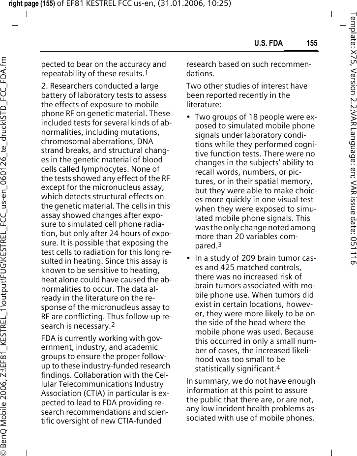 155U.S. FDAright page (155) of EF81 KESTREL FCC us-en, (31.01.2006, 10:25)&copy; BenQ Mobile 2006, Z:\EF81_KESTREL_1\output\FUG\KESTREL_FCC_us-en_060126_te_druck\STD_FCC_FDA.fmTemplate: X75, Version 2.2;VAR Language: en; VAR issue date: 051116pected to bear on the accuracy and repeatability of these results.12. Researchers conducted a large battery of laboratory tests to assess the effects of exposure to mobile phone RF on genetic material. These included tests for several kinds of ab-normalities, including mutations, chromosomal aberrations, DNA strand breaks, and structural chang-es in the genetic material of blood cells called lymphocytes. None of the tests showed any effect of the RF except for the micronucleus assay, which detects structural effects on the genetic material. The cells in this assay showed changes after expo-sure to simulated cell phone radia-tion, but only after 24 hours of expo-sure. It is possible that exposing the test cells to radiation for this long re-sulted in heating. Since this assay is known to be sensitive to heating, heat alone could have caused the ab-normalities to occur. The data al-ready in the literature on the re-sponse of the micronucleus assay to RF are conflicting. Thus follow-up re-search is necessary.2FDA is currently working with gov-ernment, industry, and academic groups to ensure the proper follow-up to these industry-funded research findings. Collaboration with the Cel-lular Telecommunications Industry Association (CTIA) in particular is ex-pected to lead to FDA providing re-search recommendations and scien-tific oversight of new CTIA-funded research based on such recommen-dations.Two other studies of interest have been reported recently in the literature:&bull; Two groups of 18 people were ex-posed to simulated mobile phone signals under laboratory condi-tions while they performed cogni-tive function tests. There were no changes in the subjects' ability to recall words, numbers, or pic-tures, or in their spatial memory, but they were able to make choic-es more quickly in one visual test when they were exposed to simu-lated mobile phone signals. This was the only change noted among more than 20 variables com-pared.3&bull; In a study of 209 brain tumor cas-es and 425 matched controls, there was no increased risk of brain tumors associated with mo-bile phone use. When tumors did exist in certain locations, howev-er, they were more likely to be on the side of the head where the mobile phone was used. Because this occurred in only a small num-ber of cases, the increased likeli-hood was too small to be statistically significant.4In summary, we do not have enough information at this point to assure the public that there are, or are not, any low incident health problems as-sociated with use of mobile phones. 