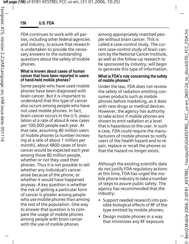 U.S. FDA156&copy;  BenQ Mobile 2006, Z:\EF81_KESTREL_1\output\FUG\KESTREL_FCC_us-en_060126_te_druck\STD_FCC_FDA.fmleft page (156) of EF81 KESTREL FCC us-en, (31.01.2006, 10:25)Template: X75, Version 2.2;VAR Language: en; VAR issue date: 051116FDA continues to work with all par-ties, including other federal agencies and industry, to assure that research is undertaken to provide the neces-sary answers to the outstanding questions about the safety of mobile phones.What is known about cases of human cancer that have been reported in users of hand-held mobile phones?Some people who have used mobile phones have been diagnosed with brain cancer. But it is important to understand that this type of cancer also occurs among people who have not used mobile phones. In fact, brain cancer occurs in the U.S. popu-lation at a rate of about 6 new cases per 100,000 people each year. At that rate, assuming 80 million users of mobile phones (a number increas-ing at a rate of about 1 million per month), about 4800 cases of brain cancer would be expected each year among those 80 million people, whether or not they used their phones. Thus it is not possible to tell whether any individual's cancer arose because of the phone, or whether it would have happened anyway. A key question is whether the risk of getting a particular form of cancer is greater among people who use mobile phones than among the rest of the population. One way to answer that question is to com-pare the usage of mobile phones among people with brain cancer with the use of mobile phones among appropriately matched peo-ple without brain cancer. This is called a case-control study. The cur-rent case-control study of brain can-cers by the National Cancer Institute, as well as the follow-up research to be sponsored by industry, will begin to generate this type of information.What is FDA's role concerning the safety of mobile phones?Under the law, FDA does not review the safety of radiation emitting con-sumer products such as mobile phones before marketing, as it does with new drugs or medical devices. However, the agency has authority to take action if mobile phones are shown to emit radiation at a level that is hazardous to the user. In such a case, FDA could require the manu-facturers of mobile phones to notify users of the health hazard and to re-pair, replace or recall the phones so that the hazard no longer exists. Although the existing scientific data do not justify FDA regulatory actions at this time, FDA has urged the mo-bile phone industry to take a number of steps to assure public safety. The agency has recommended that the industry:&bull; Support needed research into pos-sible biological effects of RF of the type emitted by mobile phones;&bull; Design mobile phones in a way that minimizes any RF exposure 