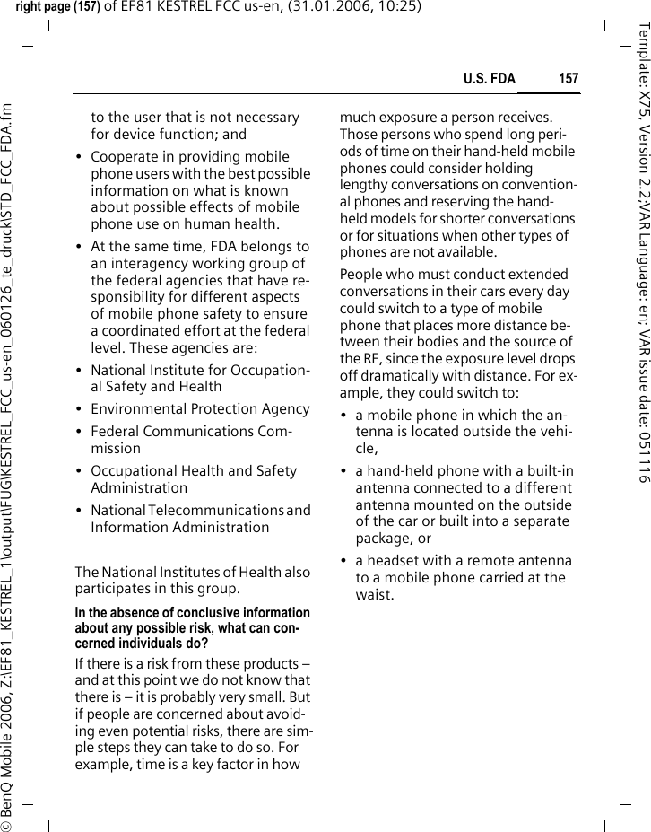 157U.S. FDAright page (157) of EF81 KESTREL FCC us-en, (31.01.2006, 10:25)&copy; BenQ Mobile 2006, Z:\EF81_KESTREL_1\output\FUG\KESTREL_FCC_us-en_060126_te_druck\STD_FCC_FDA.fmTemplate: X75, Version 2.2;VAR Language: en; VAR issue date: 051116to the user that is not necessary for device function; and&bull; Cooperate in providing mobile phone users with the best possible information on what is known about possible effects of mobile phone use on human health.&bull; At the same time, FDA belongs to an interagency working group of the federal agencies that have re-sponsibility for different aspects of mobile phone safety to ensure a coordinated effort at the federal level. These agencies are:&bull; National Institute for Occupation-al Safety and Health&bull; Environmental Protection Agency&bull; Federal Communications Com-mission&bull; Occupational Health and Safety Administration&bull; National Telecommunications and Information AdministrationThe National Institutes of Health also participates in this group.In the absence of conclusive information about any possible risk, what can con-cerned individuals do?If there is a risk from these products &ndash; and at this point we do not know that there is &ndash; it is probably very small. But if people are concerned about avoid-ing even potential risks, there are sim-ple steps they can take to do so. For example, time is a key factor in how much exposure a person receives. Those persons who spend long peri-ods of time on their hand-held mobile phones could consider holding lengthy conversations on convention-al phones and reserving the hand-held models for shorter conversations or for situations when other types of phones are not available.People who must conduct extended conversations in their cars every day could switch to a type of mobile phone that places more distance be-tween their bodies and the source of the RF, since the exposure level drops off dramatically with distance. For ex-ample, they could switch to:&bull; a mobile phone in which the an-tenna is located outside the vehi-cle,&bull; a hand-held phone with a built-in antenna connected to a different antenna mounted on the outside of the car or built into a separate package, or&bull; a headset with a remote antenna to a mobile phone carried at the waist.