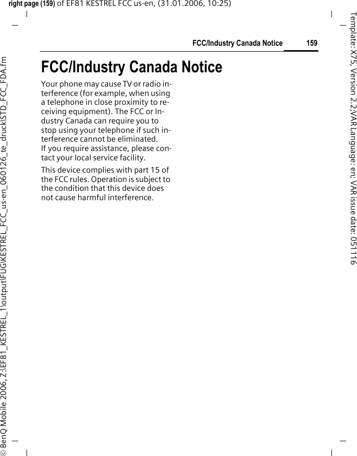 159FCC/Industry Canada Noticeright page (159) of EF81 KESTREL FCC us-en, (31.01.2006, 10:25)&copy; BenQ Mobile 2006, Z:\EF81_KESTREL_1\output\FUG\KESTREL_FCC_us-en_060126_te_druck\STD_FCC_FDA.fmTemplate: X75, Version 2.2;VAR Language: en; VAR issue date: 051116FCC/Industry Canada NoticeYour phone may cause TV or radio in-terference (for example, when using a telephone in close proximity to re-ceiving equipment). The FCC or In-dustry Canada can require you to stop using your telephone if such in-terference cannot be eliminated. If you require assistance, please con-tact your local service facility.This device complies with part 15 of the FCC rules. Operation is subject to the condition that this device does not cause harmful interference.