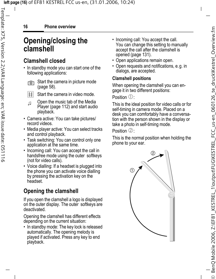 Phone overview16&copy;  BenQ Mobile 2006, Z:\EF81_KESTREL_1\output\FUG\KESTREL_FCC_us-en_060126_te_druck\Kestrel_Overview.fmleft page (16) of EF81 KESTREL FCC us-en, (31.01.2006, 10:24)Template: X75, Version 2.2;VAR Language: en; VAR issue date: 051116Opening/closing the clamshellClamshell closed&bull; In standby mode you can start one of the following applications: &bull; Camera active: You can take pictures/ record videos.&bull; Media player active: You can select tracks and control playback.&bull; Task switching: You can control only one application at the same time.&bull; Incoming call: You can accept the call in handsfree mode using the outer  softkeys (not for video calls).&bull; Voice dialling: If a headset is plugged into the phone you can activate voice dialling by pressing the activation key on the headset.Opening the clamshellIf you open the clamshell a logo is displayed on the outer display. The outer  softkeys are deactivated.Opening the clamshell has different effects depending on the current situation:&bull; In standby mode: The key lock is released automatically. The opening melody is played if activated. Press any key to end playback. &bull; Incoming call: You accept the call. You can change this setting to manually accept the call after the clamshell is opened (page 131).&bull; Open applications remain open.&bull; Open requests and notifications, e.g. in dialogs, are accepted. Clamshell positionsWhen opening the clamshell you can en-gage it in two different positions:Position 1:This is the ideal position for video calls or for self-timing in camera mode. Placed on a desk you can comfortably have a conversa-tion with the person shown in the display or take a photo in self-timing mode.Position 2:This is the normal position when holding the phone to your ear.; Start the camera in picture mode (page 58).<  Start the camera in video mode.:  Open the music tab of the Media Player (page 112) and start audio playback.