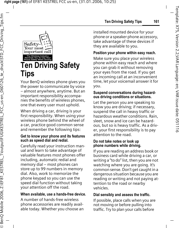161Ten Driving Safety Tipsright page (161) of EF81 KESTREL FCC us-en, (31.01.2006, 10:25)&copy; BenQ Mobile 2006, Z:\EF81_KESTREL_1\output\FUG\KESTREL_FCC_us-en_060126_te_druck\STD_FCC_Driving_Tips.fmTemplate: X75, Version 2.2;VAR Language: en; VAR issue date: 051116Ten Driving Safety TipsYour BenQ wireless phone gives you the power to communicate by voice &ndash; almost anywhere, anytime. But an important responsibility accompa-nies the benefits of wireless phones, one that every user must uphold.When driving a car, driving is your first responsibility. When using your wireless phone behind the wheel of a car, practice good common sense and remember the following tips:Get to know your phone and its features such as speed dial and redial.Carefully read your instruction man-ual and learn to take advantage of valuable features most phones offer including, automatic redial and memory dial &ndash; most phones can store up to 99 numbers in memory dial. Also, work to memorize the phone keypad so you can use the speed dial function without taking your attention off the road.When available, use a hands-free device.A number of hands-free wireless phone accessories are readily avail-able today. Whether you choose an installed mounted device for your phone or a speaker phone accessory, take advantage of these devices if they are available to you.Position your phone within easy reach.Make sure you place your wireless phone within easy reach and where you can grab it without removing your eyes from the road. If you get an incoming call at an inconvenient time, let your voicemail answer it for you.Suspend conversations during hazard-ous driving conditions or situations.Let the person you are speaking to know you are driving; if necessary, suspend the call in heavy traffic or hazardous weather conditions. Rain, sleet, snow and ice can be hazard-ous, but so is heavy traffic. As a driv-er, your first responsibility is to pay attention to the road.Do not take notes or look up phone numbers while driving.If you are reading an address book or business card while driving a car, or writing a &ldquo;to do&rdquo; list, then you are not watching where you are going. It&rsquo;s common sense. Don&rsquo;t get caught in a dangerous situation because you are reading or writing and not paying at-tention to the road or nearby vehicles.Dial sensibly and assess the traffic.If possible, place calls when you are not moving or before pulling into traffic. Try to plan your calls before 