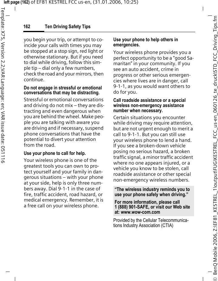 Ten Driving Safety Tips162&copy;  BenQ Mobile 2006, Z:\EF81_KESTREL_1\output\FUG\KESTREL_FCC_us-en_060126_te_druck\STD_FCC_Driving_Tips.fmleft page (162) of EF81 KESTREL FCC us-en, (31.01.2006, 10:25)Template: X75, Version 2.2;VAR Language: en; VAR issue date: 051116you begin your trip, or attempt to co-incide your calls with times you may be stopped at a stop sign, red light or otherwise stationary. But if you need to dial while driving, follow this sim-ple tip &ndash; dial only a few numbers, check the road and your mirrors, then continue.Do not engage in stressful or emotional conversations that may be distracting.Stressful or emotional conversations and driving do not mix &ndash; they are dis-tracting and even dangerous when you are behind the wheel. Make peo-ple you are talking with aware you are driving and if necessary, suspend phone conversations that have the potential to divert your attention from the road.Use your phone to call for help.Your wireless phone is one of the greatest tools you can own to pro-tect yourself and your family in dan-gerous situations &ndash; with your phone at your side, help is only three num-bers away. Dial 9-1-1 in the case of fire, traffic accident, road hazard, or medical emergency. Remember, it is a free call on your wireless phone.Use your phone to help others in emergencies.Your wireless phone provides you a perfect opportunity to be a &ldquo;good Sa-maritan&rdquo; in your community. If you see an auto accident, crime in progress or other serious emergen-cies where lives are in danger, call 9-1-1, as you would want others to do for you.Call roadside assistance or a special wireless non-emergency assistance number when necessary.Certain situations you encounter while driving may require attention, but are not urgent enough to merit a call to 9-1-1. But you can still use your wireless phone to lend a hand. If you see a broken-down vehicle posing no serious hazard, a broken traffic signal, a minor traffic accident where no one appears injured, or a vehicle you know to be stolen, call roadside assistance or other special non-emergency wireless numbers.Provided by the Cellular Telecommunica-tions Industry Association (CTIA)&ldquo;The wireless industry reminds you to use your phone safely when driving.&rdquo;For more information, please call 1 (888) 901-SAFE, or visit our Web site at: www.wow-com.com